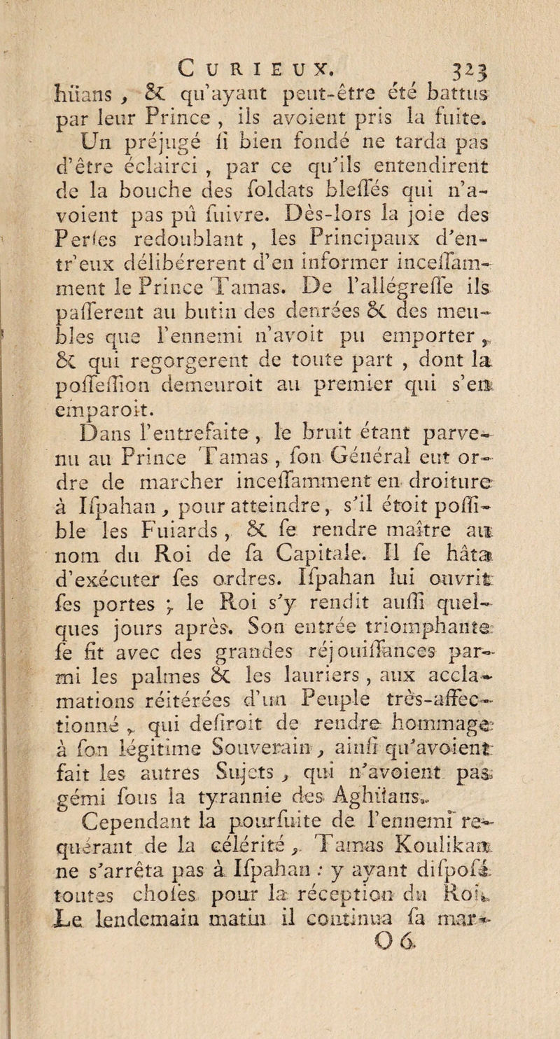 hiians , &C qu’ayant peut-être été battus par leur Prince , ils avoient pris la fuite. Un préjugé li bien fondé ne tarda pas d’être éclairci , par ce qu'ils entendirent de la bouche des foldats bielles qui n’a- voient pas pu fuivre. Dès-lors la joie des Perdes redoublant , les Principaux d'en- tr’eux délibérèrent d’en informer inceffam- ment le Prince Tamas. De l’allogreffe ils pafTerent au butin des denrées 6c des meu¬ bles que l’ennemi n’avoit pu emporter r bi qui regorgèrent de toute part , dont la poffeiTion demeuroit au premier qui s’en emparoit. Dans l’entrefaite , le bruit étant parve¬ nu au Prince Tamas , fou Général eut or¬ dre de marcher inceifamment en droiture à Ifpahan , pour atteindre, s'il étoit polîl- ble les Fuiards , ÔC fe rendre maître ait nom du Roi de fa Capitale. Il fe hâta, d’exécuter fes ordres. Ifpahan lui ouvrit fes portes le Ptoi s'y rendit aufîl quel¬ ques jours après. Son entrée triomphante fè fit avec des grandes réj ouilfances par¬ mi les palmes &. les lauriers, aux accla¬ mations réitérées d’un Peuple très-affec¬ tionné r qui dehroit de rendre hommage? à fan légitime Souverain ., ainli qu'avaient: fait les autres Sujets ^ qui n'avaient pas, gémi fous la tyrannie des Aghüans,, Cependant la pourfuite de P ennemi're¬ quérant de la célérité Tamas Koulikam ne s'arrêta pas à Ifpahan : y ayant difpofé toutes choies pour la réception du Rou, Te lendemain matin il continua fa mar*- 0 6