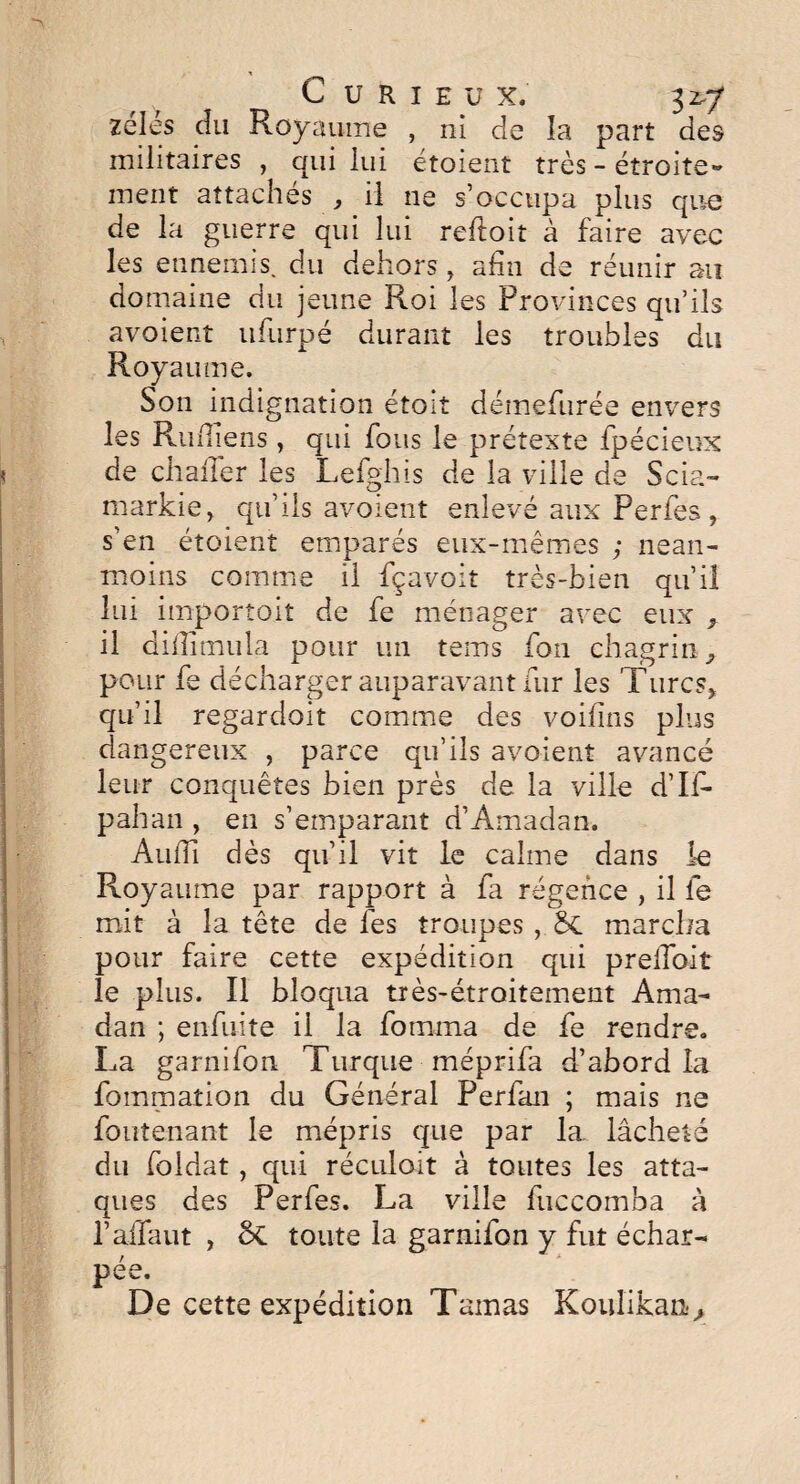 zélés cîu Royaume , ni de la part des militaires , qui lui étoient très - étroite® ment attachés , il ne s’occupa plus que de la guerre qui lui refloit à faire avec les ennemis, du dehors , afin de réunir au domaine du jeune Roi les Provinces qu’ils avoient ufurpé durant les troubles du Royaume. Son indignation étoit démefurée envers les Rufliens , qui fous le prétexte fpécieux de chaiTer les Lefghis de la ville de Scia- markie, qu’ils avoient enlevé aux Perfes, s’en étoient emparés eux-mêmes ; nean¬ moins comme il fçavoit très-bien qu’il lui importoiî de fe ménager avec eux f il diiTimula pour un tems fou chagrin, pour fe décharger auparavant fur les Turcs, qu’il regardoit comme des voilais plus dangereux , parce qu’ils avoient avancé leur conquêtes bien près de la ville d’II- pahan , en s’emparant d’Amadan, Audi dès qu’il vit le calme dans le Royaume par rapport à fa régence , il fe mit à la tête de fes troupes, St marcha pour faire cette expédition qui prellbit le plus. Il bloqua très-étroitement Ama- dan ; enfuite il la fomma de fe rendre. La garnifon Turque méprifa d’abord la fommation du Général Perfan ; mais ne foutenant le mépris que par la. lâcheté du foldat , qui réculoit à toutes les atta¬ ques des Perfes. La ville luccomba à l’alTaut , ci toute la garnifon y fut échar¬ pée. De cette expédition Tamas Koulikan,