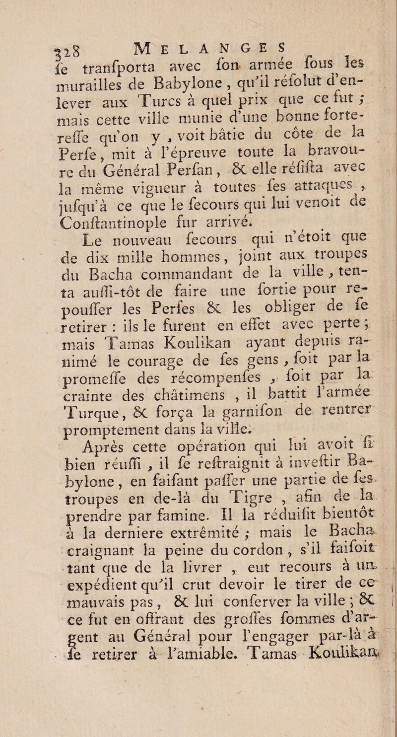 fe tranfporta avec fon armée^ fous^ les murailles de Babylone , qu'il réfoîut d’en¬ lever aux Turcs à quel prix que ce fut ; mais cette ville munie d’une bonne forte- reffe qu’on y * voit bâtie du côte de la Perfe, mit à l’épreuve toute la bravou¬ re dll Général Perfan, ôt elle refiita avec la même vigueur à toutes Tes attaques jufqiï’à ce que le fecours qui lui venoit de Coliftant i nople fur arrivé. Le nouveau fecours qui n’étoit que de dix mille hommes, joint aux troupes du Bacha commandant de la ville ten¬ ta aufïi-tôt de faire une fortie pour re- pouffer les Perfes 5c les obhger de xe retirer : ils le furent en effet avec perte ; mais Tamas Koulikan ayant depuis ra¬ nimé le courage de fes gens , foit par la promeffe des récompenfes foit par la: crainte des châtimens , il battit 1 armee Turque, Sc força la garnifon de rentrer promptement dans la ville. Après cette opération qui lui avoit fi. bien réufn , il fe reftraignit à inveftir Ba~ bylone, en faifant palier une partie de fes troupes en de-là du Tigre , afin de la prendre par famine. Il la réduifit bientôt à la derniere extrémité ; mais le Bacha craignant la peine du cordon , s’il faifoit tant que de la livrer , eut recours à um expédient qu'il crut devoir le tirer de ce mauvais pas, & lui conferver la ville ; 6C ce fut en offrant des greffes fouîmes d’ar¬ gent au Général pour l’engager par-là a fe retirer à l'amiable. Tamas Kouiikaa