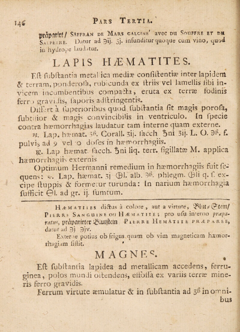 ttt&P&tfttf SAtfrAn de Mars calctnp/ avec du SmiEFRE et m Sa i pe i' re. Datur ad 9ij. 5). infunditur quoque cum vino, quod in hydrope laudatur. - LAPIS HiEMATlTES. ' .. '■ -- -4 F,(l fubftantia meta! ica media? confiftentia? inter lapidem 6r terram, pondero Ia, rubicunda ex Itriis vel lamellis libi in¬ vicem incumbentibus compaita» eruca ex terne fodinis ferr > gravidis, laporis adftringentis. DilF-rt a Iu penoribus quod, fubftantia fit magis porofa, fubtuior & magis convincibilis in ventriculo. In fpecie contra ha?morrhagias laudatur tam interne quam externe. vt. Lap. hsemat. 'e'. Corall. ij. lacch tjni 3ij- L. O. f. pulvis ad 9 vel o dofes in hsemorrhagm. Lap ha?mat. facch. tjni liq. terr. figillats? M. applica hamorrhagiis externis Optimum Hermanni remedium in haemorrhagiis fuit fe- quens: *, Lap. hiemat. 3j 01. alb. phlegm. ©Is q. f. ex¬ cipe ftuppis & formetur turunda: In narium haemorrhagia fufficit 01. ad gr. ij. fumeum. ‘ Hamati i es ditius a colore, aut a virtute, PitRRh Sanguine ou H^matite > pro ufii incerno prapa- ratu', prdparirfcr jJSiutftcin P Hemathe * r a p a r & e, datur ad 9) 9)V. Exter ve potius ob frigus quam ob vim magneticam hsnaor- ihagum ii ili t. 9 MAGNFA Eft fubftantia lapidea ad metallicam accedens, ferru¬ ginea, polos mundi ostendens, etfoiia ex variis terra? mine¬ ris ferro gravidis. . Ferrum virtute aemulatur & in fubftantia ad inorrni- - bus