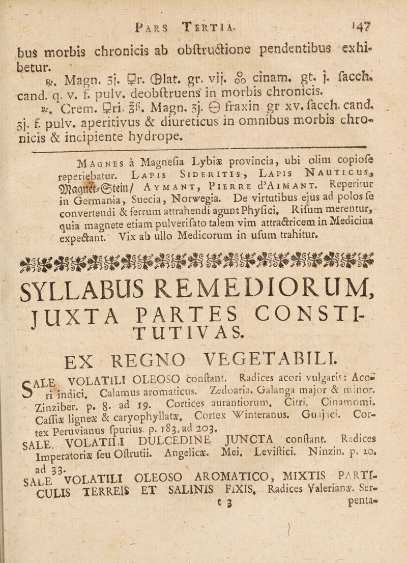 bus morbis chronicis ab obftru&ione pendentibus exhi- v i. Magn. 3f. Qr, Olat. gr. vij. 0°o cinam. gt. j. facch. cand. q. v> f. pulv, deobftruens in morbis chronicis. w, Crem. Qri. P. Magn. sj- 0 fraxin gr xv. facch. cand 3). f. pulv. a periti vos & diureticus in omnibus morbis c.hro« nicis & incipiente hydrope. Magnes a Magnetia Lybias provincia, ubi clim copiofe repedabatur. Latis Sideritis, Lapis Nauticus, 93laQn?^©fdtl/ Aymant, Pier re cPAimant. Reperitur 111 Germania, Suecia, Norwegia. De virtutibus ejus ad polos le convertendi & ferrum attrahendi agunt Fhyfici* Rifum merentur^ quia magnete etiam pulverifato talem vim attradricem in Medicina expe&ant. Vix ab ullo Medicorum in ufum trahitur. SYLLABUS REMEDIORUM, TUXTA PARTES CONSTI- TUTI VAS. EX REGNO VEGETABILI. C ALE VOLATILI OLEOSO conflant. Radices acori vulgaris: Aco' b ri indici. Caiamus aromaticus. Zedoaria. Galanga major & minor. Zinziber. p. 8- ad 19- Cortices aurantiorum. Citri, Cinamomi. Caffis ligneae & caryophyllatae. Cortex Wimeranus. Giuj ici. Cor¬ tex Peruvianus fpurius. p. 183. ad 203» SALE VOLATILI DULCEDINE JUNCTA conflant. Radices “ Imperatoriae feu Oftrutii. Angelica. Mei. 'Leviftici. Ninzin. p. 10. SAlE33VOLATILI OLEOSO AROMATICO, MIXTIS PARTI¬ CULIS TERREIS ET SALINIS FiXIS, Radices Valeriana’. Ser- t 3 penta»