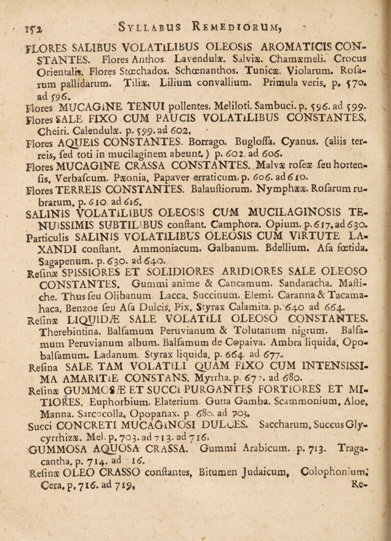 IfZ 7 S Y L L A B 'U S EMEBIORU Mj flores SALIBUS VOLATILIBUS oleosis aromaticis con¬ stantes. Flores Anthos. Lavendulae. Salviae. Chamaemeli. Crocas Orientalis, Flores Staechados. Schosnanthos. Tunicae. Violarum* Rofa- rum pallidarum. Tiliae. Lilium convallium. Primula veris# P* 57°. ad f9 6+ Flores MUCAGlNE TENUI pollentes. Meliloti. Sambuci, p, 596. ad ^99. Flores SALE FIXO CUM PAUCIS VOLATILIBUS CONSTANTES* Cheiri. Calendulae. p. 599. ad 602* Flores AQUEIS CONSTANTES. Borraga BugloiTa. Cyanus, (aliis ter¬ reis, fed toti in mucilaginem abeunt,) p. 602, ad 606. Flores MUCAGlNE CRASSA CONSTANTES.,Malvae rofeae feu horten- fis, Verbafcum. Paeonia* Papave^erraticum. p. 606. ad£xo. Mores TERREIS CONSTANTES. BalaulHorum. Nymphaeae. Rofarum ru¬ brarum* p. 610. ad 616. SALINIS VOLATILIBUS OLEOSIS CUM MUCILAGINCSIS TE¬ NUISSIMIS SUBTILIBUS conftant. Camphora. Opium, p. 617* ad 630. Particulis SALINIS VOLATILIBUS OLEOSIS CUM VIRTUTE LA¬ XANDI conflant. Ammoniacum. Galbanum. Bdellium. Afa fostida* Sagapenum. p. 630. ad.640. Refinae SPISSIORES ET SOLIDIORES ARIDIORES SALE OLEOSO CONSTANTES, Gummi anime & Cancamum. Sandaracha. Mafti- ' che. Thus Feu Clibanum Lacca. Succinam. Elemi. Caranna& Tacama- haca, Benzoe feu Afa Dulcis, Pix, Styrax Caiamita. p. 640 ad 664. Refla» LIQUIDA SALE VOLATILI OLEOSO CONSTANTES. Therebintina. Batfamum Peruvianum & Tolutanum nigrum. Balfa¬ rnum Peruvianum album. Balfamum de Copaiva. Ambra liquida, Qpo- balfamum, Ladanum. Styrax liquida, p. 664 ad 677. Refina SALE TAM VOLATILI QUAM FIXO CUM INTENSISSI¬ MA AMARlTiE CONSTANS, Myrrha, p. 67 7. ad £80. Refina QUMMOS/E ET SUCCI PURGANTES FORTIORES ET MI¬ TIORES, Euphorbium. Elaterium Gutta Gamba» Scammonium, Aloe* Manna. Sarcocolla* Opopanax. p 680. ad 705* Succi CONCRETI MUCAGaNQSI DULuES. Saccharum* Succus Gly- cyrrhizas. Mei. p. 703. ad 713. ad 716. GUMMOSA AQUOSA CRASSA. Gummi Arabicum, p. 713. Traga¬ cantha, p. 714. ad 16. Refinae OLEO CRASSO conflantes, Bitumen Judaicum* Colophonium; Cera* p* 716. ad 719* Re-