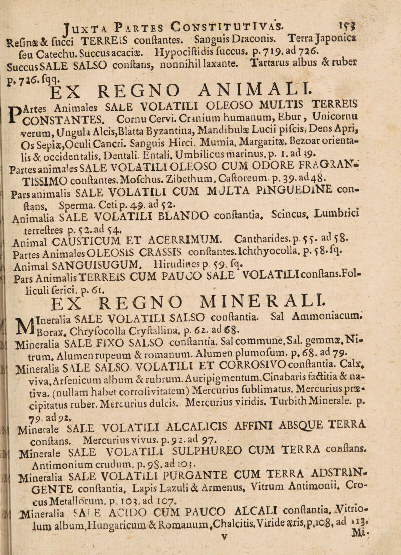 p Juxta Partes Constitutivas. «r? Refins & fucci TERREIS conflantes. Sanguis Draconis. Terra Japonica feu Catechu. Saccus acacias. Hypociflidis fuccus. p.719. ad 726. Succus SALE SALSO conflans, nonnihil laxante. Tartarus albus & rubet H“f,EX REGNO ANIMALI. Artes Animales SALE VOLATILI OLEOSO MULTIS TERREIS CONSTANTES. Cornu Cervi. Cranium humanum, Ebur, Unicornu verum, Ungula Alcis,Blatta Byzantina, Mandibulae Lucii pifcis, Dens Apri, Os Sepis,Oculi Cancri. Sanguis Hirci. Mumia. Margaritae. Bezoar orienta- lis&occidentalis.Dentali. Entali.Umbilicusmarinus.p. i.ad?9. Partes animales SALE VOLATILI OLEOSO CUM ODORE FRAGRAN* TISS1MOconflantes.Mofchus.Zibethum.Caftoreum p.39^48. Pars animalis SALE VOLATILI CUM MJLTA PiNGUEDiNE con¬ flans. Sperma. Ceti p. 49. ad 5 2. .. Animalia SALE VOLATILI BLANDO conflantia. Scincus, Lumbrici terreftres p-52.ad 54, , ,, Animal CAUSTICUM ET ACERRIMUM. Cantharides.p. 5 f. ad S 8- Partes Animales OLEOSIS CRASSIS conflantes.lchthyocolla, p. 5 8. fq- Animal SANGUISUGUM. Hirudines p -59. fq. Pars AnimalisTERREiS CUM PAUCO SALE VOLATILIconflans.Fol- liculi ferici, p. 6i. ^ EX REGNO MINERALI. IneraTia SALE VOLATILI SALSO conflantia. Sai Animo ni a cum. -Borax, Chryfocolla Cryftallina. p. 62. ad 68- Mineralia SALE F]XO SALSO conflantia. Sal commune,Sal. gemmae. Ni¬ trum* Alumen rupeum & romanum. Alumen plumofum. p, 68. ad 79- Mineralia SALE SALSO VOLATILI ET CORROSIVO conflantia. Calx, viva.Arfenicum album & rubrum. Auripigmentum.Cinabarisfaditia <St na¬ tiva. (nullam habet corrofivitatem) Mercurius fublimatus. Mercurius prae* cipitatus ruber. Mercurius dulcis. Mercurius viridis. TurbithMinerale, p. M?nerafe?*SALE VOLATILI ALCALICIS AFFINI ABSQUE TERRA conflans. Mercurius vivus, p. 92. ad 97. Minerale SALE VOLATILI SULPHURJEO CUM TERRA conflans. Antimoniumcrudum, p.98.ad 105. nWn..T Mineralia SALE VOLATILI PURGANTE CUM TERRA. AD STRIN¬ GENTE conflantia. Lapis Lazuli & Armeniis, Vitrum Antimonn, Cro- cusMetallorum, p 103. ad 107, . . . Mineralia SA1 E ACIDO CUM PAUCO ALCALI conflantia, Vitrio- lum albumjiungaricum & Romanum,Chalcitis.Viride $ris,p,io8, ad 113« Y M' )