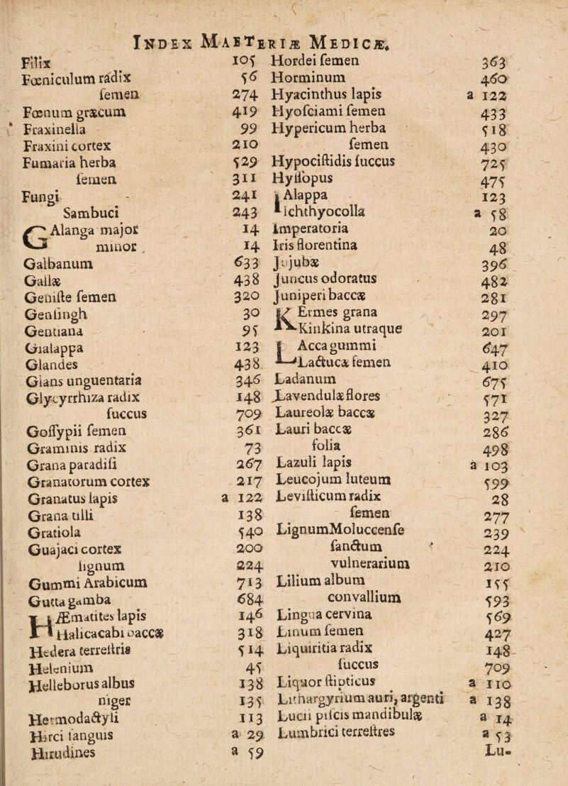 1 c ■) Index Filix Foeniculum radix femen Frenum graneum Fraxinella Fraxini cortex Fumaria herba femen Fungi Sambuci GAlanga major minor 4 Galbanum Gallse Genifte femen Genii ngh Gentiana Gialappa Glandes Gians unguentaria Glycyrrhiza radix fuccus Goffypii femen Graminis radix Grana paradili Granatorum cortex Granatus lapis Grana ulli Gratiola Guajaci cortex lignum Gummi Arabicum Gutta g^mba HiEmatites lapis Halicacabioacc# Hedera cerreliris Helenium Helleborus albus niger Hetmoda&yli H^rci tanguis Hirudines Maete I°i 0 274 4*9 99 210 529 311 241 243 14 14 633 438 320 30 95 123 438. 34.6 148 709 3^1 73 267 217 a 122 138 540 200 224 7X3 684 146 31S 5*4 45 138 135 J13 a 29 a 59 rim Medica Hordei femen Horminum Hyacinthus lapis Hyofciami femen Hypericum herba femen Hypociftidis iuccus Hyliopus I Alappa *ichthyocolla imperatoria Iris florentina Ju jubae Juncus odoratus juniperi baccas Ermes grana Kinkina utraque LAcca gummi Laduc& femen Ladanum Xavendulas flores Laureolae bacc» Lauri baccae folia Lazuli lapis Leucojum luteum Levillicum radix femen LignumMoluccenfe fandum vulnerarium Lilium album convallium Lingua cervina Lmum femen Liquiritia radix iuccus Liquor llipticus Lithargyrium auri, argenti Lucu plicis mandibula Lumbrici terrelhes 3^3 4^0 a 122 433 518 430 725 475 123 a 58 20 48 396 482 2gl 297 201 ^47 410 675 571 327 286 498 a 103 599 28 277 239 224 210 155 593 5 69 427 148^ 709 a 110 a 138 a 14 a Lu-