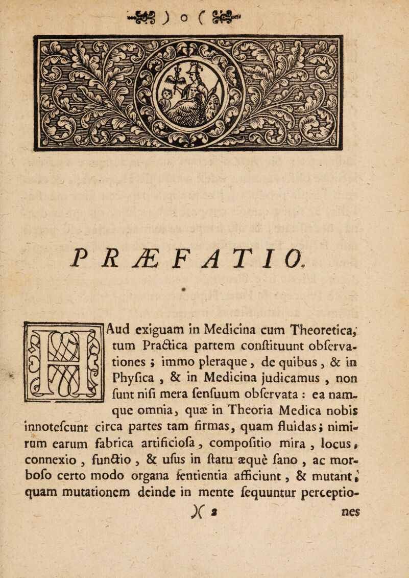 PRJEFATIO. / . ' *r ' Aud exiguam in Medicina cum Theoretica, tum Pra&ica partem conftituunt obferva- tiones ; immo pleraque, de quibus , & in Phyfica , & in Medicina judicamus , non funt nifi mera fenfuum obfervata : ea nam¬ que omnia, quae in Theoria Medica nobis innotefcunt circa partes tam firmas, quam fluidas; nimi¬ rum earum fabrica artificiofa, compofitio mira , locus, connexio , fun&io , & ufus in ftatu aeque fano , ac mor- bofo certo modo organa fentientia afficiunt, & mutant» quam mutationem deinde in mente fequuntur perceptio-