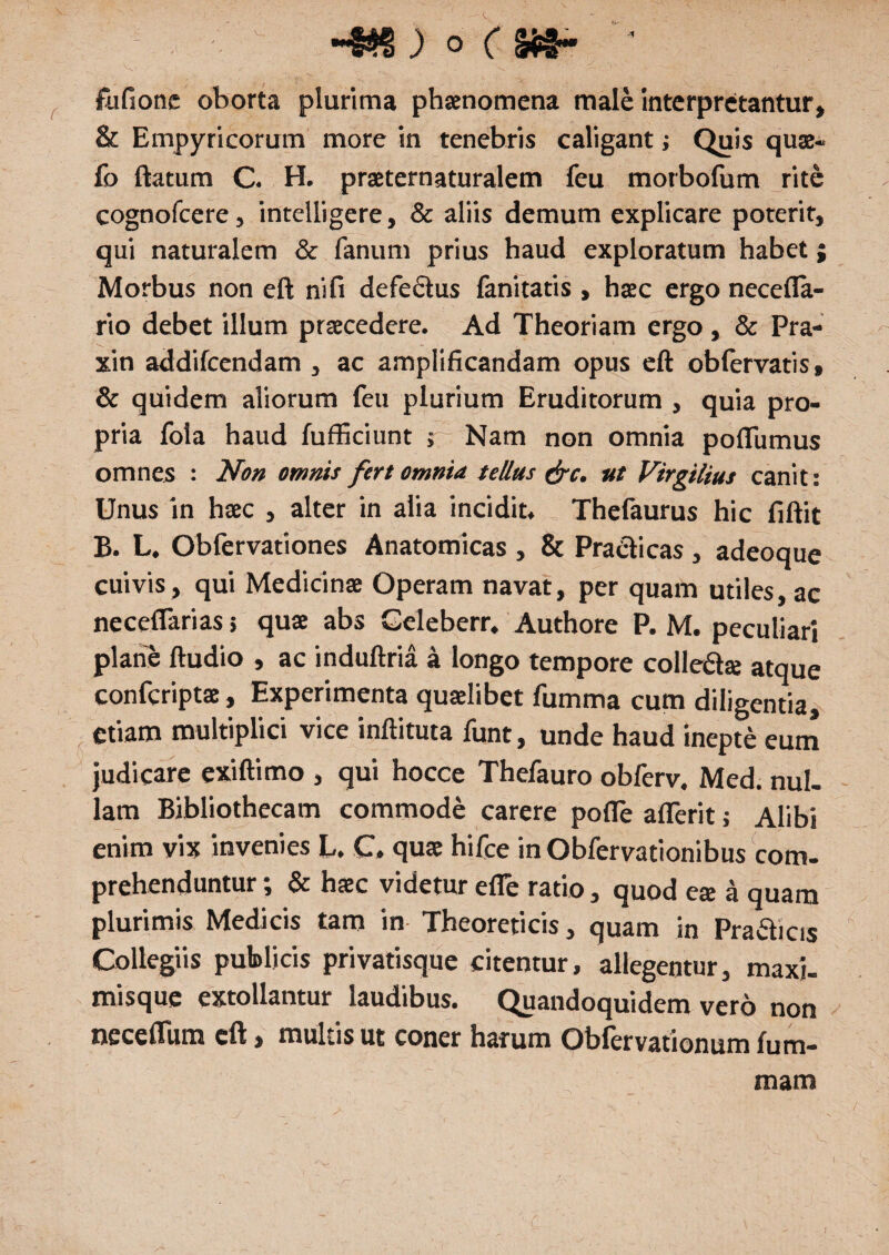 \_ -BS ) ° ( Si$* ■ fufionc oborta plurima phaenomena male interpretantur, & Empyricorum more in tenebris caligant; Quis quae¬ ro ftatum C. H. praeternaturalem feu motbofum rite cognofcere, intelligere, & aliis demum explicare poterit, qui naturalem & fanum prius haud exploratum habet; Morbus non eft nifi defectus fanitatis, haec ergo necefla- rio debet illum praecedere. Ad Theoriam ergo, & Pra- xin addifcendam , ac amplificandam opus eft obfervatis, & quidem aliorum feu plurium Eruditorum , quia pro¬ pria fola haud fufficiunt ; Nam non omnia poflumus omnes : Non omnis fert omnia tellus &c. ut Virgilius canit: Unus in haec , alter in alia incidit. Thefaurus hic fiftit B. L. Obfervationes Anatomicas , & Praebeas , adeoque cuivis, qui Medicinae Operam navat, per quam utiles, ac necetTarias > quae abs Geleberr. Authore P. M. peculiari plane ftudio , ac induftria a longo tempore colledte atque confcriptae, Experimenta quaelibet fumma cum diligentia, ^ etiam multiplici vice inftituta funt, unde haud inepte eum judicare exiftimo , qui hocce Thefauro obferv, Med. nui. lam Bibliothecam commode carere pofle aflerit; Alibi enim vix invenies L. C. quae hifce in Obfervationibus com¬ prehenduntur ; & haec videtur efle ratio, quod ese a quam plurimis Medicis tam in Theoreticis, quam in Pradicis Collegiis publicis privatisque citentur, allegentur, maxi- misque extollantur laudibus. Quandoquidem vero non neceflura eft, multis ut coner harum Obfervationum fum- mara