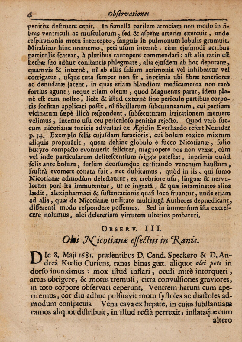 penitus deftruere cepit. In femella parilem atrociam non modo in fi¬ bras ventriculi ac mufculorum, fed & afpSras arteriae exercuit, unde refpirationis motu intercepto, fanguis in pulmonum lobulis grumuit. Mirabitur hinc nonnemo, peti ufum interne , cum ejufmodi acribus particulis fcateat, a pluribus tantopere commendari: aft alia ratio efl herbae fuo adhuc conflantis phlegmate, alia ejufdem ab hoc depuratae, quamvis & interne, ni ab aliis Talium acrimonia vel inhibeatur vel corrigatur , ufque tuta femper non fit , in primis ubi fibrae teneriores ac denudatae jacent, in quas etiam blandiora medicamenta non rar5 Tortius agunt y neque etiam oleum , quod Magnenus parat, idem pia- nh eft cum noftro® licfct & iflud externe fine periculo partibus corpo- y ris forfitan applicari poiiit, ni fibrillarum fubcutanearum, cui partium vicinarum faepe ilicb refpondent, fubfecuturam irritationem metuere velimus , interno ufu ceu periculofo penitis reje&o. Quod vero fuc- cum nicotianae toxicis adverfari ex AEgidio Evcrhardo refert Neander p, 34. Exemplo felis cujufdam furacioris , cui bolum toxico mixtum aliquis propinlrit, quem dehinc globulo e fucco Nicotianae , folio butyro compago evomuerit feliciter, magnopere nos non vexat, cum vel inde particularum delitefcentium ivkgylx patefeat, inprimis quod felis ante bolum , furfum deorfumque curfitando venenum hauflum , fruftra evomere conata fuit, nec dubitamus , quid in iis, qui fumo Nicotianae admodum delettantur * ex crebriore ufu, linguae & nervu¬ lorum pori ita immutentur , ut re ingrati, Sc quae intaminatos alios laedit, alexipharmaci & fuftentationis quafi loco fruantur, unde etiam ad alia, quae de Nicotianae utilitate multijugi Authores depraedicant, differenti modo refpondere poflemus. Sed in immenfum ifta excref* cere nolumus, olei deleteriam virtutem ulterius probaturis Observ. III. Oki J^Jcotiam effeffw in ‘Ranis. ■ ^ ■1 /  ' Die 8. Maji 1681. praTentibus D. Cand.Speckero & D« An- drea Koelio Curiens. ranas binas gutt. aliquot olet feti in dorfo inunximus : mox iftud inflari, oculi mire intorqueri, artus obrigere, & motus tremuli, citra convulfiones graviores, in toto corpore obfervari ceperunt* Ventrem harum cum ape¬ riremus, cor diu adhuc pulfitavic motu fyiloles ac diaftoies ad¬ modum confpicuis. Vena cava ex hepate, in cujus fubftantiam ramos aliquot diftribuic, in illud reda perrexit? inflataqueeum altero i