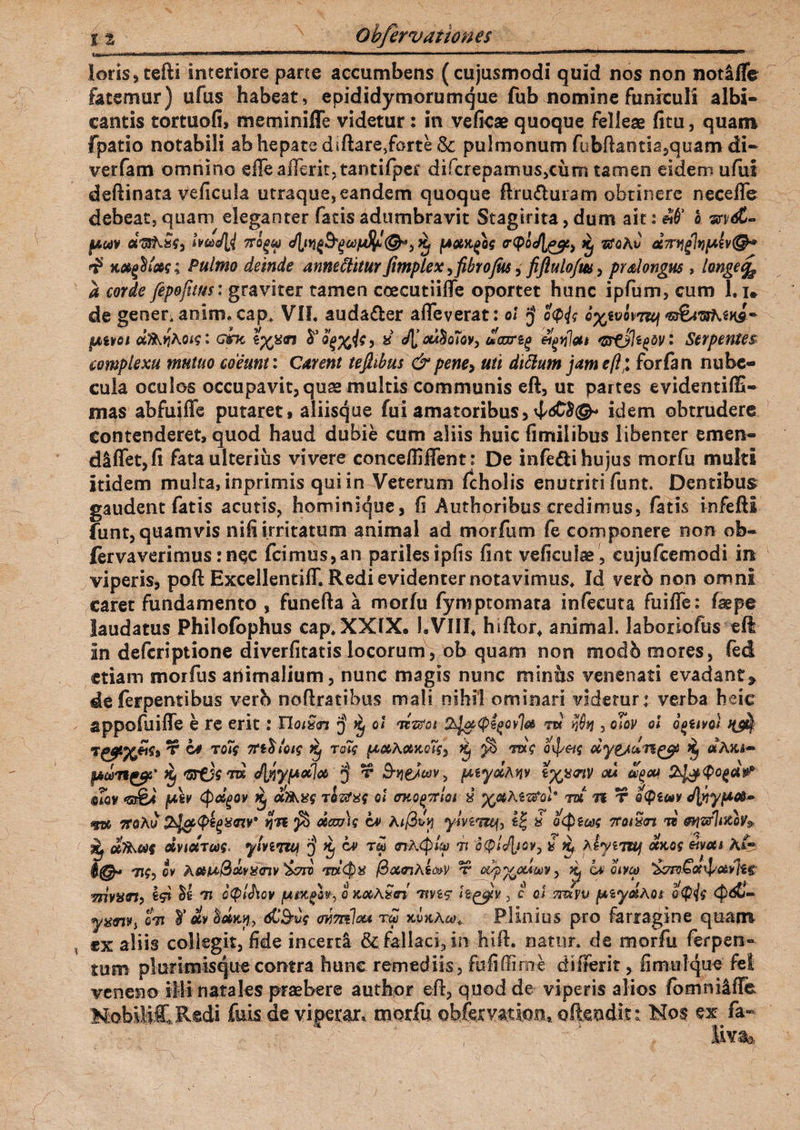 loris, tefti interiore parte accumbens ( cujusmodi quid nos non notafle fatemur) ufus habeat, epididymorumque fub nomine funiculi albi¬ cantis tortuofi, memimiTe videtur : in vefkae quoque felleae fitu, quam fpatio notabili ab hepate dsftare,forte &; pulmonum fubfbntia,quam di- verfam omnino eile afierit, tantifper difcreparnus,cum tamen eidem ufui deftinata veficula utraque, eandem quoque ftru&uiam obtinere neceflc debeat, quam eleganter fatis adumbravit Stagirita, dum ait: «0’ o m&- fAmv afa&.fef, ivae/U ttoqw ^ fAocK^og rpoc/l^ ^ afoAu aTr^ltjfAivQ* $ Pulmo deinde anmilitur fimplex >fibro Jus, fiflulofm > prslongus, longe^ a corde fepofttm: graviter tamen coecutiiffe oportet hunc ipfum, cum 1.i. de gener, anlan. cap. VII. auda&er afleverat: ot J ccp</? o%evop7&f $Aivot d^Aotq: cmc tyj&n $ Q%%is, « e/l otfyoJoV) tooxrzg GrfjJzgW • Serpentes complexu mutuo coeunt: Carent tefltbus & pene, uti dtclum jam eft; forfan nube¬ cula oculos occupavit, quae multis communis eft, ut partes evidentiffi- gnas abfuiffe putaret * aliisque fui amatoribus, 4^©- idem obtrudere Contenderet, quod haud dubie cum aliis huic fimilibus libenter emen- diffetjfi fata ulterius vivere conce/Iiflent: De infe&i hujus morfu multi itidem multa, inprimis qui in Veterum fcholis enutriti funt. Dentibus gaudent fatis acutis, hominique, Ii Authoribus credimus, fatis infeftl funt, quamvis nili irritatum animal ad morfum fe componere non ob- fervaverimus: n$c fcimus,an pariles ipfis fint veficulae, eujufcemodi m viperis, poft ExcellentilT. Redi evidenter notavimus. Id verb non omni caret fundamento , funefta a morfu fymptomata infecuta fuifle: (sepe laudatus Philofophus cap.XXfX. 1.VIII* hiftor. animal, laboriofus eft in deferiptione diverfitatis locorum, ob quam non modb mores, fed etiam morfus animalium, nunc magis nunc minus venenati evadant» de ferpentibus verb nofiratibus mali nihil ominari videtur: verba heie appofuifle e re erit: Uoixn $ k, oi ‘nzvoi sdjzpigovla W , oTov ol oouvol rr *> ^ Ky \ ~ \ <S\ \ J/ I » . I a »v TC^X^9 ** ** T0,$ TtiosOiq Kj TQiq {AMAobKQiq* K) yb Ttxq Q\petq oeygjangj? Kf «AJU- fijbdi1^5* Hf JliyptotJot $ t S-Yie/tav, (Aiydhnv tyjemV ou agou mv (Av (pdgQV Xj dtfkXq TQZfXq ol <MQ£7tm x TE» n T Q<ptm </lnyi*&~ <fuc 7roku tjn ota&iq cv ki@x!y y/vsiwf, 4| 8 a (picos 7toiSn w mwfl&ioV» i ufkMq dviocTaq. yhiTM $ ca> tm rtkjfyup it ‘Jpl^/ov, 8 k, kiynuf ocxog moti A& ov kettx&avxtnv &ttj W<$8 fBottnki&V t c^^cum y ^ hi oiveo Tnvxtn, Id 7» otplJiov /utinglv-, o KotAxffi tivsc h^v , c os mxvv paydAci o<p<jq <p&>- yxrnvt o7i ¥ #v %etm, dC&uf ovmlou raJ mu Aco t Plinius pto farragine quam ex aliis collegit, fide incerti & fallaci, in hifl, natur, de morfu ferpen- tum plurimisque contra hunc remediis, fu fi (E me di (ferit, fi mu 1 que fel veneno illi natales praebere author efi, quod de viperis alios fomnilffe MoblltRedi fuis de viperar* morfu obfcryati,ontoftendit:. Mos ex fa« iiv%