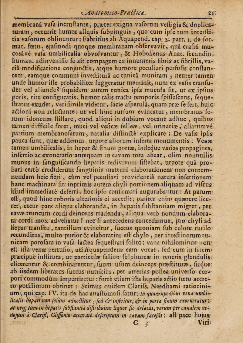 <Jinat omtco-TraSlica. . zu ' =.*.«» ,-.i ... .i r, -- ' .,1.—I. ■ , .imr—» ■ membrani vafa incruftante, praeter exigua vaforum veftigia& duplica-* turam, occurrit humor aliquis fubpinguis , quo cum ipfe tum interfti- tia vaforum oblinuntur : Fabritius ab Aquapend. cap. 2, part. i. de for¬ mat. fcetu, ejufmodi quoque membranam obfervavit , qui crafsa mu« cos&ve vafa umbilicalia obvolvantur, & Hobokenus Anat, fiecundin^ Human. adinveniffe fe ait compagem ex innumeris fibris ac fibrillisjVa- ril modificatione conjungis , atque humore peculiari perfufis conflan¬ tem, eamque communi inveftituri ac tunicl munitam ; neuter tamen unde humor ifte probabiliter fuggeratur meminit, num ex vafis tranfu- det ve! aliunde? fiquidem autem tunica ipfa mucofa fit, ut ex ipfius- poris, rite configuratis, humor talis traftu temporis fpiffefcens, feque- liratus exudet, verifimile videtur, facie afpeml|,quam prae fe fert, huic; a£fcloni non reluctante: ut vel Hinc rurfum evincatur, membranas fe* rum idoneum ftiilare, quod aliqui in dubium vocant adhuc , quibus tamen difficile foret, muci vel veficae felleas vel urinarias, aliarumve partium membranofarum, natalia diftinfte explicare : De vafis ipfis pauca fiunt, quae addemus utpore aliorum inferta monumentis : Venar tamen umbilicalis, in Hepar & fi num portae, indeque varias propagines, infertio ac exoneratio antequam in cavam tota abeat , olim nonnullis munus in fanguificando hepatis redivivum fiftebat, utpote qui pro» bari certo crediderunt fanguinis materni elaborationem non contem- nendam heic fieri , cum vel peculiari providentia natura infertionerm Hanc machinata fit: in primis au te ni chyli portionem aliquam ad vifcus^ iftUd immediate deferri, hoc ipfo confirmari augurabamur : At parum eft , quod hinc roboris ulterioris ei accedit ; pariter enim quaerere lice» ret , eccur-pars aliqua elaboranda, in hepatis fubftantiam migret', per cavas truncum coTdi deinceps tradenda, aliqua vero nondum elabora¬ ta cardi mox advehatur ? nec fi antecedens concedamus, pro chyli adi Hepar tranfitu , tantillum evincitur , fuccus quoniam fub colore rutilo* reconditus, multo purior & elaboratior eft chylo , per intefiinorum tu¬ nicam porofam in vafa ladea fiequefirari fblito: vana nihilominus nom eft- ifta venae pertufio, uti Aqua pendens eam vocat, fed eum in finem5 praecipue inftituta , ur particulae falino fiulphureae in teneris glandulis; elicerentur 8c combinarentur, fuum ufum deinceps praeftiturae, ficque' ah iisdem liberatos fuccus nutritius, per arterias poftea univerfio cor¬ pori commodum impertiretur rforte etiam ifta hepatis a£lio foetu accre¬ to potiftimum obtinet : Scimus quidem Clarifs. Needhami ratiocini¬ um, qui cap; I V. ita de hac anaftomofi fatur:/» quadrupedibus vena umbi**~ Ilealis hepati non folum adneHittir ,fed & inferitur, & in pona finum exorner atuw at ne^ tunc in hepatis fubflantia difihbmtur liquor fic delatus, verum per canalem ve- mfumdclanf, Gltfonw accurate defiriptum in cavam facefti aft pace Hujus; C f Virii