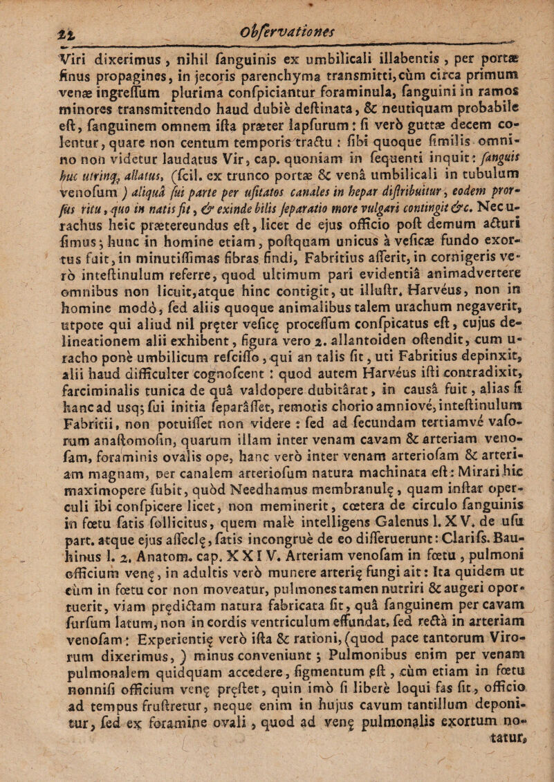 Viri dixerimus , nihil languinis ex umbilicali iliabentis , per portae finus propagines, in jecoris parenchyma transmitti,cum circa primum venae ingreffum plurima confpiciantur foraminula, fanguini in ramos minores transmittendo haud dubie deftinata, Sc neutiquam probabile eft, fanguinem omnem ifta praeter iapfurum: fi verb guttae decem co¬ lentur, quare non centum temporis^tra&u : fibi quoque fimilis omni¬ no non videtur laudatus Vir, cap. quoniam in feq-uenti inquit: [anguis hui uivincfe allatus, (fcil. ex trunco portae veni umbilicali in tubulum Venofum ) aliqua fui parte per ufitatos canales in hepar difinbuitur, eodem pror- fk$ ritu, quo in natis fit, & exinde bilis feparatio more vulgari contingit &c. Nec u- rachus heic praetereundus eft, licet de ejus officio poft demum aduri fimus; hunc in homine etiam, poftqoam unicus a veficae Fundo exor¬ tus fuit, in mmutiftimas fibras findi, Fabritius afferit, in cornigeris ve- rb inteftinulum referre, quod ultimum pari evidentia animadvertere omnibus non licuit,atque hinc contigit, ut illuftr* Harveus, non in homine modb, Fed aliis quoque animalibus talem urachum negaverit, utpote qui aliud nil prfter vefic^ proceffum confpicatus eft, cujus de¬ lineationem alii exhibent, figura vero 2. allantoiden oftendit, cum u- racho pone umbilicum refciffo, qui an talis fit, uti Fabritius depinxit, alii haud difficulter cognofcent : quod autem Harveus ifti contradixit, farciminalis tunica de qui valdopere dubitirat, in causi fuit, alias fi kancad usqyfui initia fepariiffet, remoris chorioamniove,intefiinulum Fabritii, non potuiffet non videre ? fed ad fecundam tertiamve vafo- ram anaftomofin, quarum illam inter venam cavam & arteriam veno¬ fam, foraminis ovalis ope, hanc vero inter venam arteriofam Sc arteri¬ am magnam, oer canalem arteriofum natura machinata eft : Mirari hic maximopere fubit, quod Needhamus membranulf, quam inftar oper¬ culi ibi confpicere licet, non meminerit, ccetera de circulo fanguinis in foetu fatis follicitus, quem male intelligens Galenus 1. XV* de ufia part. atque ejus affeci e, fatis incongrue de eo differuerunt: Clariis. Bau- hinus 1. Anatona cap* XX1V* Arteriam venofam in fcetu , pulmoni officium venf, in adultis vcrb munere arterif fungi ait: Ita quidem ut cixm in fcetu cor non moveatur, pulmones tamen nutriri 8c augeri opor* tuerit, viam prfdi&am natura fabricata fit, qui fanguinem per cavam liirfum latum, non in cordis ventriculum effundat, fed re&a in arteriam venofam: Experienti^ vero ifta & rationi, (quod pace tantorum Viro¬ rum dixerimus, ) minus conveniunt; Pulmonibus enim per venam pulmonalem quidquam accedere, figmentum jsft , cum etiam in foetu nonnifi officium ven^ pr^ftet, quin imo fi libere loqui fas fit , officio ad tempus fruftretur, neque enim in hujus cavum tantillum deponi¬ tur, fed ex foramine ovali, quod ad venf pulmonalis exortum no¬ tatum