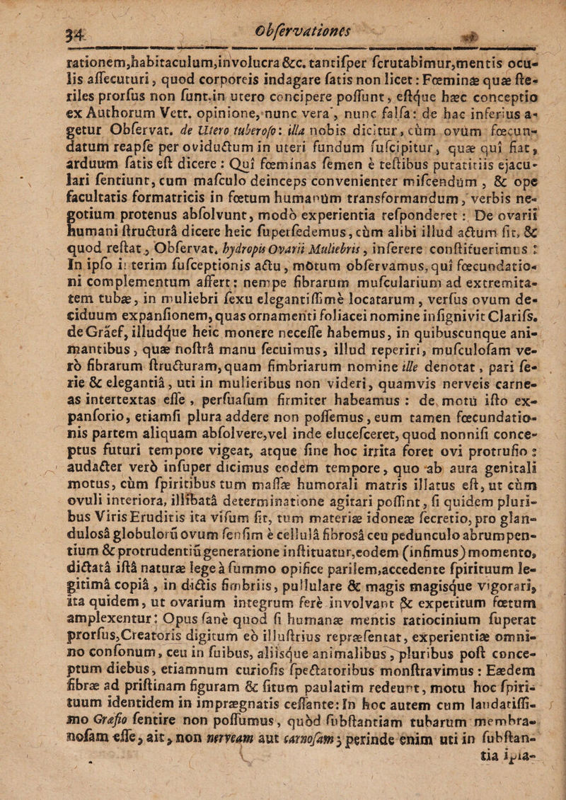 rationem,habitaculum,involucra Scc. tancifper fcrutabimur,mentis ocu¬ lis affecuturi, quod corporeis indagare fatis non licet: Fceminae quae de- riles prorfos non funtJn utero concipere poliunt, edque h^c conceptio ex Authorum Vett. opinione, nunc vera, nunc falfa : de hac inferius a- getur Obfervat. de Utero tuberofo: illa nobis dicitur, cum ovum fecun¬ datum reapfe per ovidudum in uteri fundum fufcipitur, quae qui fiat, arduum fatis eft dicere : Qui feminas femen e tedibus putatitiis ejacu- lari fentiunt,cum mafculo deinceps convenienter mifcendijm , Sc ope facultatis formatricis in fetum humanum transformandum, verbis ne¬ gotium protenus abfolvunt, modo experientia refponderet: De ovarii humani druduri dicere heic fuperfedemus, chm alibi illud adum fit, Sc quod redat 3 Obfervat* hydropis Ovarii Muliebris, inlerere condituerimt s : In ipio ii terim fufceptionis adu, motum obfervamus,qui fcecundatio- ni complementum afiert: nempe fibrarum mufcularium ad extremita¬ tem tubae, in muliebri fexu eleganti di me locatarum , verfus ovum de¬ ciduum expanfionem, quas ornamenti foliacei nomine infignivit CJarifs. deGraef, illudque heic monere necefle habemus, in quibuscunque ani¬ mantibus, quae noftr& manu fecuimus, illud reperirij mufculofam ve¬ ro fibrarum druduram,quam fimbriarum nomine ille denotat» pari fe- rie Sc elegantia , uti in mulieribus non videri, quamvis nerveis carne¬ as intertextas effe , perfuafum firmiter habeamus : de motu ido ex- panforio, etiam fi plura addere non pollemus, eum tamen fecundatio- nis partem aliquam abfolvere,vel inde elucefceret, quod nonnifi conce¬ ptus futuri tempore vigeat, atque fine hoc irrita foret ovi protrufio ; audader verb infuper dicimus eodeiu tempore, quo ab aura genitali motus, ciim fpiritibus tum mafiae humorali matris illatus eft, ut cum ovuli interiora, illibati determinatione agitari podint, fi quidem pluri¬ bus Viris Eruditis ita vifum fit, tum materiae idoneas fecretio, pro glan¬ dulosi globulom ovum feufim e cellula fibrosa ceu pedunculoabrumpcn- tium Sc protrudentiu generatione indituatur,eodem (infimus) momento* didata idi naturae lege a fummo opifice parilem,accedente fpirituum le¬ gitimi copii , in didis fimbriis, pullulare 8c magis magisque v?gorari9 Ita quidem, ut ovarium integrum fere involvant expetitum fetum amplexentur: Opus fane quod fi humanae mentis ratiocinium fuperac prorfus,Creatoris digitum eb illudrius repraefencat, experientiae omni¬ no confonum, ceu in fuibus, aliisque animalibus fqaluribus poft conce¬ ptum diebus, etiamnum curiofis fpedatoribus monftravimus : Eaedem fibrae ad pridinam figuram & litum paulatim redeunt, motu hoc fpiri- luum identidem in imprsegnatis cellante: fn hoc autem cum landatiffi- 3no Grafio fentire non polFumus, quod fubftantiam tubarum membra- nolam effe5 ait > non mmm aut mmfam5 perinde enim uti in fubdan- tia ijda-