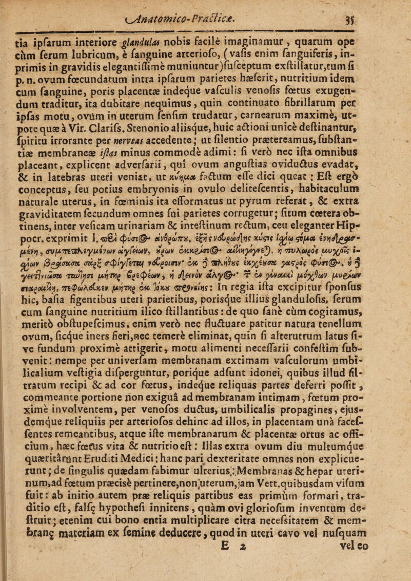 ^Anatomico-Praei ic£. 31 tia ipfarum interiore glandulas nobis facile imaginamur, quarum ope ciim ferum lubricum, e fanguine arteriofo, (vafis enim (anguiferis, in- primis in gravidis elegant i (Time muniuntur)fufceptum exftillatur,tum fi p. n. ovum fcecundatum intra ipfarum parietes haeferit, nutritium idem cum fanguine, poris placenta indeque vafculis venofis foetus exugen- dum traditur, ita dubitare nequimus, quin continuato fibrillarum pe£ ipfas motu, ovum in uterum fenfim trudatur, carnearum maxime, ut- pote quae a Vir. Clarifs. Stenonio aliisque, huic adioni unice delimantur, fpiritu irrorante per nerveas accedente; ut filentio praetereamus,fiibftan- tiae membraneae ifias minus commode adimi: fi vero nec ifta omnibus placeant, explicent adverfarii, qui ovum anguillas ovidudus evadat, 8c in latebras uteri veniat, ut kv\uoc fadum e (i e dici queat: Eft erg& conceptus, feu potius embryonis in ovillo delitefcentis, habitaculum naturale uterus, in feminis ita efformatus ut pyrum referat , 8c extra graviditatem fecundum omnes fiii parietes corrugetur; fitum cceteraob- tinens, inter veficam urinariam 8c inteftinum redum, ceu eleganter Hip- pocr, exprimit f M^cl)7ns, l£>*e vdj^eaJ\yig kvsh fjiivyj, ovumuShzyurjuiv dyfeiia^ igoov ty,riK£A-n.(&t otA&yyiyvi^), tj twuvy/Zq I- tigav fiapMCJx <r<plyftv&gQmv4 cac § ix.yiucna yxffa <pv<n@-* v 5 'mulyn pv\Cgitpecov, tj J\pvQV «AT iv yiveuxi (AoyQcaV [aveJuiv rt&gouty* m<pd\<&Kiv pqwg cw lana 'srOvstw: In regia ifta excipitur fponfus hic, bafia figentibus uteri parietibus, porisque illius glandulofis, ferum cum fanguine nutritium ilico ftillantibus: de quo fane cum cogitamus, meritb obftupefeimus, enim vero nec fluduare patitur natura tenellum ovum, ficque iners fieri,nec temere eliminat, quin fi alterutrum latus fi- ve fundum proxime attigerit, motu alimenti neceffarii confeftim fub- venit: nempe peruniverfam membranam extimam vafculorum umbi- licalium veftigia difperguntur, porique adfunt idonei, quibus illud fil- tratum recipi &ad cor fetus, indeque reliquas partes deferri poftk* commeante portione non exigui ad membranam intimam, fetum pro¬ xime involventem, per venofos dudus, umbilicalis propagines, ejus- demque reliquiis per arteriofbs dehinc ad illos, in placentam una faeefc fentes remeantibus, atque ifte membranarum 6c placentae ortus ac offi¬ cium, haec ferus vita & nutritio eft: Illasextra ovum diu multumque quaeritarunt Eruditi Medici: hanc pari dexteritate omnes non explicue¬ runt; de fingulis quaedam fabimur ulcerius^Membranas 8c hepar uteri¬ num,ad fetum praecise pertinere,non’uterum,ia m Vett.quibusdam vifum fuit: ab initio autem prae reliquis partibus eas primurn formari, tra¬ ditio eft, falf^ hypothefi innitens, quam ovi gloriofum inventum de* ftruit; etenim cui bono entia multiplicare citra necefsitatem & mem- ferane materiam ex femine deducere,quod in uteri cavo veJ nufquam E z vel eo