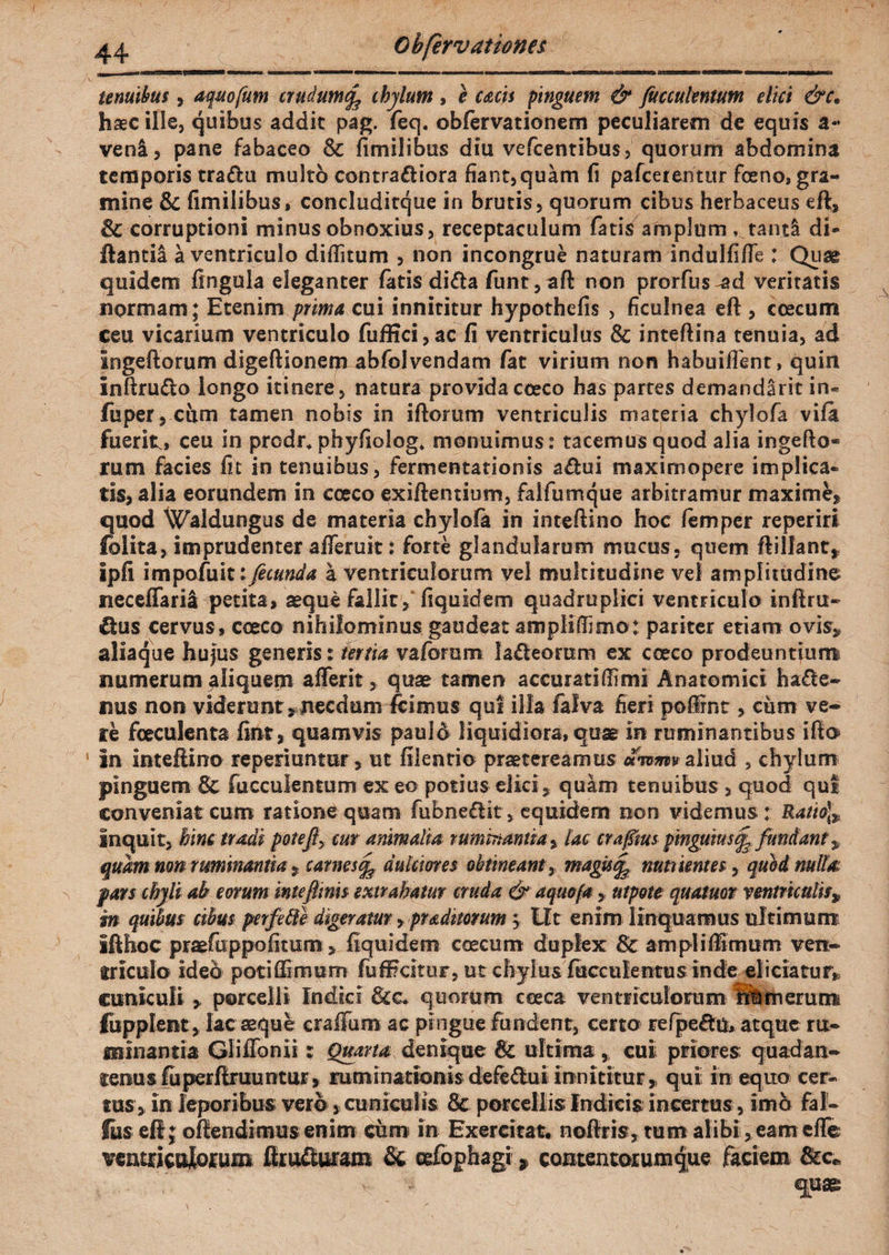 tenuibus, aquofum crudum(f chylum , e cacis pinguem & fuccukntum elici &c» haec ille, quibus addit pag. feq. obfervationem peculiarem de equis veni, pane fabaceo & fimilibus diu vefcenribus, quorum abdomina temporis tra&u multo contra&iora fiant,quam fi pafceientur fceno, gra¬ mine & fimilibus, concluditque in brutis, quorum cibus herbaceus eft, & corruptioni minus obnoxius, receptaculum fatis amplum , tanti di* ftantil a ventriculo diditum , non incongrue naturam indulfifie : Quae quidem lingula eleganter latis dida fiunt,aft non prorfius-ad veritatis normam; Etenim prima cui innititur hypothefis , ficulnea eft , coecum ceu vicarium ventriculo fuffici,ac fi ventriculus & inteftina tenuia, ad Ingeftorum digeftionem abfiolvendam fiat virium non habuiffient, quin Inftru&o longo itinere, natura providacoeco has partes demandlrit in- fuper, cum tamen nobis in i florum ventriculis materia chylofia vifa fuerit» ceu in prcdr* phyfiolog» monuimus: tacemus quod alia ingefto* rum facies fit in tenuibus, fermentationis a&ui maximopere implica¬ tis, alia eorundem in ececo exiftentium, falfumque arbitramur maxime, quod Waldungus de materia chylofia in inteftino hoc fiemper reperiri folita, imprudenter afleruit: forte glandularum mucus, quem ftillant, Ipfi impofuit fecunda a ventriculorum vel multitudine vel amplitudine neceffari! petita, seque fallit ,1 fiquidem quadruplici ventriculo inftru- €tus cervus, coeco nihilominus gaudeat ampliffimo: pariter etiam ovis, aliaque hujus generis: tertia vafiorum lafteorum ex coeco prodeuntium numerum aliquem afferit, quae tamen accuratiffimi Anatomici ha<fte- nus non viderunt,necdum fcimus qui illa fialva fieri poflrnt, ciim ve- te fceculenta fint, quamvis pauld liquidiora, quae in ruminantibus ifto ' in inteftino reperiuntur, ut filentio praetereamus awmv aliud , chylum pinguem & fucculentum exeo potius elici, quam tenuibus , quod qui conveniat cum ratione quam fubneflit, equidem non videmus: Ratio]» inquit, hinc tradi pote fiy cur animalia ruminantia, lac crafims pinguius^ fundant» quam non ruminantia, carnes^ dulciores obtineant, magisfe nutrientes, quod nulla pars chyli ab eorum intefimis extrahatur cruda & aquoja , utpote quatuot ventriculis» in quibus cibus perfefte digeratur, praditorum » LIt enim linquamus ultimum ifthoc praefiuppofitum, fiquidem coecum duplex ampli fimum ven¬ triculo ideo potiffimum (u fi? citor, ut chylus faeculentus inde eliciatur, cuniculi , porcelli Indici &c. quorum ceeca ventriculorum merum fupplent , lac aeque craffum ac pingue fundent, certo refpeftu, atque ru¬ minantia Gliffonii; Quarta denique 8c ultima, cui priores quadan- teraus fuperftruuntur, mminationisdefedui innititur, qui in equo cer¬ tus, in leporibus vero, cuniculis & porcellis Indicis incertus, imo fal- fus eft; offendimus enim cum in Exercitat, noftris, tum alibi ,eam effie ventriculorum ftruauram & oefophagi 9 contentorumque faciem &c. v quae