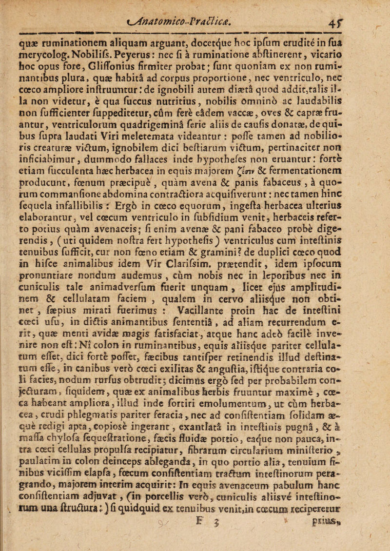 ^Anatomico-Fra £t i ca. 4f quae ruminationem aliquam arguant, docetque hoc ipfum erudite in fua merycolog.Nobilifs. Peyerus: nec fi a ruminatione abftinerent, vicario hoc opus fore, Gliffonius firmiter probat; funt quoniam ex non rumi¬ nantibus plura, quae habita ad corpus proportione, nec ventriculo, nec cceco ampliore inftruutitur:de ignobili autem diaetl quod addit,talis il¬ la non videtur, e qua fuccus nutritius, nobilis omnino ac laudabilis non fufficienter fuppeditetur,cum fere eidem vaccae, oves & capraefru- antur, ventriculorum quadrigemini ferie aliis de caufis donatae, dequi- bus fupra laudati Viri meletemata videantur : poffe tamen ad nobilio® ris creaturae vi&um, ignobilem dici beftiarum viftum, pertinaciter non inficiabimur, dummodo fallaces inde bypothefes non eruantur: forte etiam fucculenta haec herbacea in equis majorem & fermentationem producunt, fcenum praecipue , quam avena 8c panis fabaceus , a quo¬ rum commanfione abdomina contra&iora acquifiverunt: nec tamen hinc fequela infallibilis t Ergo in cceco equorum, ingefta herbacea ulterius elaborantur, vel ccecum ventriculo in fubfidium venit, herbaceis refer¬ to potius quam avenaceis; fi enim avenae & pani fabaceo probe dige¬ rendis , ( uti quidem noftra fert hypothefis) ventriculus cum inteftinis tenuibus fufficit, cur non fceno etiam & gramini? de duplici cceco quod in hifce animalibus idem Vir Clarifsim. praetendit, idem ipfocum pronuntiare nondum audemus , cum nobis nec in leporibus nec in cuniculis tale animadverfum fuerit unquam , licet ejus amplitudi¬ nem & celiufatam faciem , qualem in cervo aliisque non obti¬ net , faepius mirati fuerimus : Vacillante proin hac de inteftini cceci ufu, in di£Hs animantibus fententil, ad aliam recurrendum e- rit, quae menti avidae magis fatisfaciat, atque hanc adeb facile inve¬ nire non efl:Nx colon in ruminantibus, equis aliisque pariter cellula¬ rum eflet, dici forte poiTet, faecibus tantifper retinendis illud deftina- fum efie, in canibus vero cceci exilitas & anguftia, iftique contraria co¬ li facies, nodum rtrrfus obtrudit, dicimus ergo fed per probabilem con- jediuram, fiquidenr, quae ex animalibus herbis frutmtar maxime , ces¬ ca habeant ampliora, illud inde fortiri emolumentum, ut cum herba¬ cea, erudi phlegmatis pariter feracia , nec ad confidentiam folidam ae~ que redigi apta»copiose ingerant, exantlati in inteftiois pugni, & & rnaffa chylofa fequeSratione, faecis fluidae portio , eaejue non pauca, in¬ tra cceci cellulas propulfa recipiatur, fibrarum circularium mmiiterio * paulatim in colon deinceps ableganda , in quo portio alia , tenuium fi¬ nibus viciftim elapfa, fcecum confidentiam traflum i;n te fimorum pera¬ grando, majorem interim acquirit: In equis avenaceum pabulum hanc confiftentiam adjuvat, (in porcellis vero, cuniculis aliis ve intefiino- , nim una ftru&ura :>) fi quidquid ex tenuibus venit,in caecum reciperetur '9 / ¥ 5 * prius*