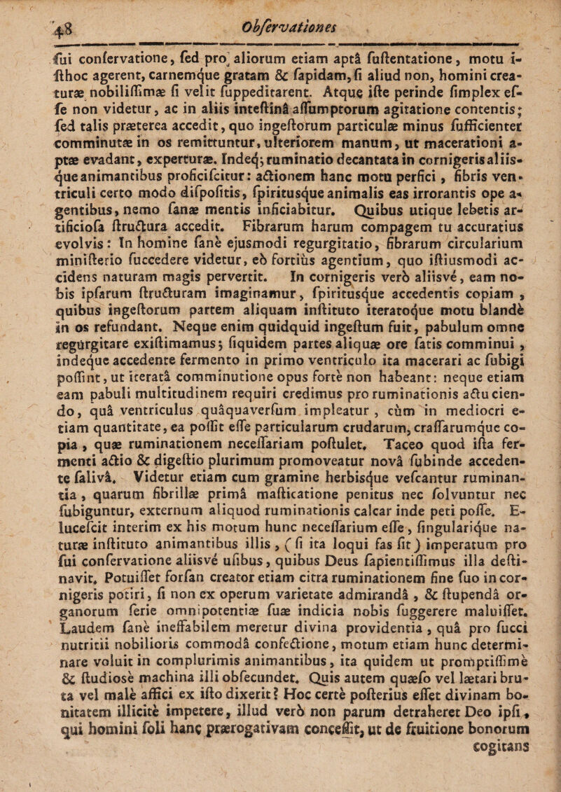 fui confcrvatione, (ed pro^ aliorum etiam apti fuftentatione, motu i- ilhoc agerent, carnemque gratam Bc fapidam,fi aliud non, homini crea¬ turae nobiliffimas fi velit fuppeditarent. Atque ifte perinde fimplexef- fe non videtur, ac jn aliis inteftinl affumptorum agitatione contentis; fed talis praeterea accedit, quo ingeftorum particulae minus fufficienter comminutae in os remittuntur, ulteriorem manum, ut macerationi a- ptae evadant, experturae. Indeq; ruminatio decantata in cornigeris aliis¬ que animantibus proficifcitur: a&ionem hanc motu perfici, fibris ven¬ triculi certo modo difpofitis, fpiritusque animalis eas irrorantis ope a-* gentibus, nemo fanae mentis inficiabitur. Quibus utique lebetis ar- tificiofa ftru&ura accedit. Fibrarum harum compagem tu accuratius evolvis : In homine fane ejusmodi regurgitatio, fibrarum circularium minifterio fuccedere videtur, eb fortius agentium, quo iftiusmodi ac¬ cidens naturam magis pervertit. In cornigeris vero aJiisve, eam no¬ bis ipfarum ftru&uram imaginamur, fpiritusque accedentis copiam , quibus ingeftomm partem aliquam inftituto iteratoque motu blande in os refundant. Neque enim quidquid ingeftum fuit, pabulum omne tegurgitare exiftimamus} fiquidem partes aliquae ore f^tis comminui , indeque accedente fermento in primo ventriculo ita macerari ac fubigi pofiint, ut iterati comminatione opus forte non habeant: neque etiam eam pabuli multitudinem requiri credimus pro ruminationis a£lu cien¬ do, qui ventriculos ^quaquaverfum impleatur, cum in mediocri e* tiam quantitate, ea poffit efie particularum crudarum, craffarumque co¬ pia , quae ruminationem neceiTariam poftulet, Taceo quod ifta fer¬ menti a£Ho & digeftio plurimum promoveatur novi fubinde acceden¬ te faiivi. Videtur etiam cum gramine herbisque vefcantur ruminan¬ tia , quarum fibrillae primi mafticatione penitus nec folvuntur nec {abiguntur, externum aliquod ruminationis calcar inde peti pofife. E- lucefcit inierim ex his motum hunc neceftarium effe , fingularique na¬ turae inftituto animantibus illis , ( fi ita loqui fas fit) imperatum pro fui confervatione aliisve ufibus, quibus Deus fapientifiimus illa defti- navit. Potuiffet forfan creator etiam citra ruminationem fine fuo in cor¬ nigeris potiri, fi non ex operum varietate admirandi , & ftupendl or¬ ganorum ferie omnipotentiae fuae indicia nobis fuggerere maluiflet. Laudem fane ineffabilem meretur divina providentia , qui pro fucci nutritii nobilioris commodi confe&ione, motum etiam hunc determi¬ nare voluit in complurimis animantibus, ita quidem ut promptiffime & fludiose machina illi obfecundet. Quis autem quaefb vel laetari bru¬ ta vel male affici ex ifto dixerit ? Hoc certe pofterius effet divinam bo* nitatem illicite impetere, illud verb non parum detraheret Deo ipfi* qui homini foli hanc praerogativam c©nc§ffita ut de fruitione bonorum cogitans