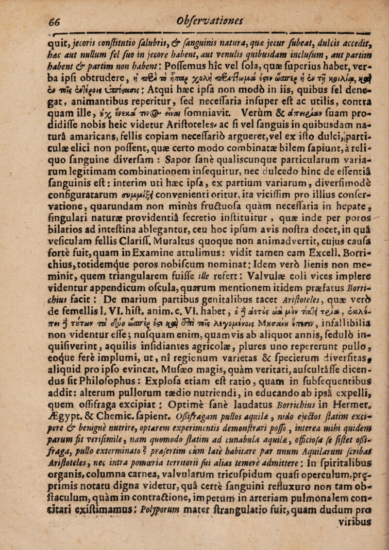 quit, jecoris conflitutio falubris>& /anguinis natura, qua jecur fitbeat, dulcis accedit9 hac aut nullum fel fuo in jecore habent, aut venulis quibusdam inclufum, aut parum habent & partim non habent: Poflemus hic vel fola, quae fuperius habet, ver¬ ba ipfi obtrudere, n to ynvsg %oa»! i$t» eScnreg 4 w t? k0*a/<*, c*> mif alli^on xsm&cm; Atqui haec ipfa non modb in iis, quibus fel dene* gat, animantibus repentur, fed neceflaria infuper eft ac utilis, contra quam ille, mrcdi w<S^' fomniavit. Verum Sc dTnt&M fuam pro- didifle nobis heic videtur Ariftoteles# ac fi vel fanguis in quibusdam na¬ turi amaricans, fellis copiam necefiarib argueret,vel ex ifto dulci^parti- culae elici non pollent, quae certo modo combinatae bilem fapiunt,a reli* quo fanguine diverfam : Sapor fane qualiscunque particularum varia¬ rum legitimam combinationem infequitur, nec dulcedo hinc de effentil fanguinis eft: interim uti haec ipfa, ex partium variarum, diverfimode configuratarum ovpifAl^i convenienti oritur, ita viciflim pro illius confer- vatione, quarundam non miniis fruduofa quam neceffaria in hepate, lingulari naturae providenti^ fecretio inftstuimr , quae inde per poros bilarios ad inteftina ablegantur, ceu hoc ipfum avis noftra docet, in qui veficulam fellis Clariff^Muraltus quoque non animadvertit, cujus caufil forte fuit,quam in Examine attulimus: vidit tamen eam Excel!. Borri- chius,totidemque poros nobifcum nominat: Idem verb lienis non me¬ minit, quem triangularem fuiffe ille refert; Valvulae coli vices implero videntur appendicum ofcula, quarum mentionem itidem praefatus Eorri- cbius facit: De marium partibus genitalibus tacet Ariftoteles, quae ver& de femellis L VI. hift, anim» c. VI. habet, i $ dtrlg «a pW m|| tq}®, £«a4- $r« J TiiTuv TBt cf\}>o oucorij) i$t nfij ffiri rc7g Myo/uivotf Mact$a% imnv, infallibilia non videmur efle, nufquam enim, quamvis ab aliquot annis, fedulb in- quifiverint, aquilis infidiames agricolae, piares uno repercrunt pullo, eoque fere implumi, ut, ni regionum varietas Sc fpederum diverfitas* aliquid proipfo evincat, Mufaeo magis,quam veritati,aufcult&fTe dicen¬ dus fit Philofophus: Explofa etiam eft ratio, quam in fubfequentibug addit: alterum pullorum taedio nutFiendi, in educandoab ipsa expelli, quem oflifraga excipiat; Optime fane laudatus Bonichius in Hermer* Agypt. & Chemic. fapienr, Ofiifragam pullos aquila, nido ekflos Jlatint exct* pere & benigne nutrire, optarem experimentis demonflrari pojfe, interea mihi quidem parum fit verifimile, nam quomodo flatim ad cunabula aquila, officiofa fe ftftet ofti* fraga i pullo exterminato ? prajertim cum late habitare par unum Aquilarum fcribai Arifiotelesy nec intra pomoeria territorii fui alias temeti admittere * In fpiritalibus organis, columna carnea, valvularum tricufpidum quafi operculum,prg- primis notatu digna videtur, qu& certe fanguini refluxuro non tam ob- ftaculum,quim in contraftione, impetum in arteriam pulmonalem coti* dcari wftimamus; Polyporum mater ftrangulatio fuit, quam dudum prc* virsbus