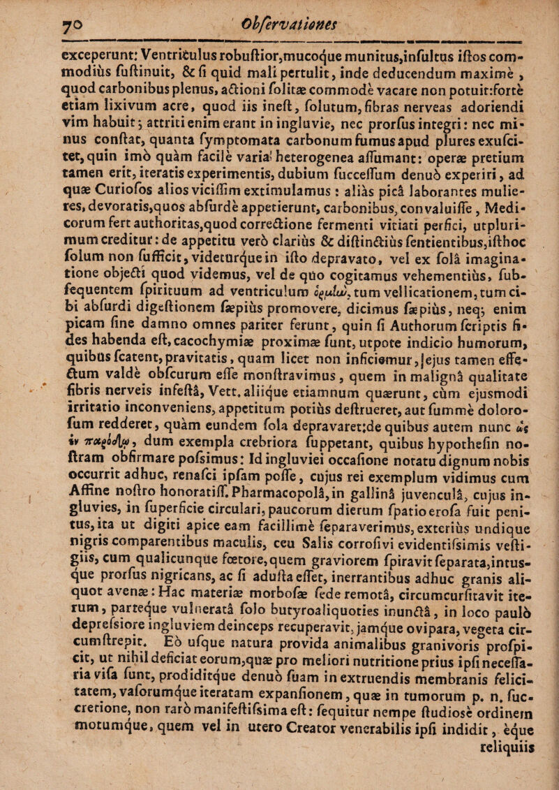 exceperunt: Ventriculus robuftior,mucoque munitus,infultus iftos com¬ modius fuftinuit, &fi quid mali pertulit, inde deducendum maxime , quod carbonibus plenus, a&ioni folitae commode vacare non potuir.forte etiam lixivum acre, quod iis ineft, folutum, fibras nerveas adoriendi vim habuit $ attriti enim erant in ingluvie, nec prorfus integri: nec mi¬ nus confiat, quanta fymptomata carbonum fumus apud plures exufci- tet,quin imo quam facile varia? heterogenea affirmant: operae pretium tamen erit, iteratis experimentis, dubium fuccelTum denu6 experiri, ad quae Curiofos alios vicifiirn extiniulamus : alias pidt laborantes mulie¬ res, devoratis,quos abfurde appetierunt, carbonibus, convaluifie, Medi¬ corum fert authoritas,quod corredion e fermenti vitiati perfici, utpluri- mum creditur: de appetitu vero clarius & diftin<fiius(entientibus,ifthoc (blum non fufficit, videturquein illo depravato, vel ex foll imagina¬ tione objefli quod videmus, vel de qtio cogitamus vehementius, fub- fequentem fpirituum ad ventriculum tum vellicationem, tum ci¬ bi abfurdi digeftionem (aepius promovere, dicimus fiepius, neqj enim picam fine damno omnes pariter ferunt, quin fi Authorum(criptis fi¬ des habenda eft,cacochymiae proximae funt, utpote indicio humorum, quibusfcatent,pravitatis, quam licet non inficiemur,jejus tamen eflfe- ^um valde obfcurum effe monftravimus, quem in maligna qualitate fibris nerveis infefH, Vett*aliique etiamnum quaerunt, cum ejusmodi irritatio inconveniens, appetitum potius deftrueret,aut fumme doloro- fiim redderet, quam eundem foia depravaretjde quibus autem nunc us iv Tru^Jla)) dum exempla crebriora fuppetant, quibus hypothefin no- ftram obfirmare pofsimus: Id ingluviei occafione notatu dignum nobis occurrit adhuc, renafci i piam pofle, cujus rei exemplum vidimus cum Affine nofiro honoratifT. Pharmacopolljin gallinS juvenculi, cujus in¬ gluvies, in fuperficie circulari, paucorum dierum fpatioerofa fuit peni¬ tus,ita ut digiti apice eam facillime ieparaverimtis, exterius undique nigris comparentibus maculis, ceu Salis corrofivi evidentifsimis vefti- giis, cum qualicunque fcetore,quem graviorem fpiravitfeparata,intus- que prorfus nigricans, ac fi adufiaeflet, inerrantibus adhuc granis ali¬ quot avenae : Hac materiae morbofae fede remoti, circumcurfitavit ite¬ rum, parteque vulnerati folo butyroaliquoties inundl, in loco paulo deprefsiore ingluviem deinceps recuperavit, jamque ovipara, vegeta cir¬ cum ftrepit, Eo ufque natura provida animalibus granivoris profpi- cit, ut nihil deficiat eorum,quae pro meliori nutritione prius ipfinecefia- ria vifa funt, prodiditque denuo fuam inextruendis membranis felici¬ tatem, vaforumque iteratam expanfionem, quae in tumorum p, n, fuc- crerione, non raromanifeftifsimaeft: fequitur nempe ftudiose ordinem motumque, quem vel in utero Creator venerabilis ipfi indidit, eque