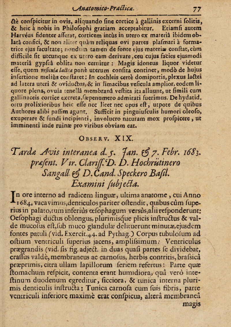 ■-*- ■' 1 ■ rnHiif n» ■MMHMMHHMiMimMBa iwmm» ■*■— ■—«— fcriMM<^tai^.,airv|iy~'— »?u mr—iWji^W—wa——> £te confpicitur in ovis, aliquando fine cortice a gallinis excerni folitis, & heic a nobis in Philofophi gratiam acceptabitur. Etiamfi autem Harveus fidenter afferat, corticem intus in utero ex materil ibidemob- lata confici, & non alitet quam reliquas ovi partes plafmari a forma¬ trice ejus facultate5 nondum tamen de fonte ejus materi» confiat,cum difficile fit utcunque ex utero eam derivare ,ceu cujus facies ejusmodi materia gypfea oblita non cernitur : Magis idoneus liquor videtur erfe, quem vefuuU Uttea pone uterum confita continet, modb de hujus infertione melius conftaret: In cochleis eme domiportis,plexus laftei ad latera uteri & oviduftus,& in limacibus veficula amplior, eodem li¬ quore plena, ovuia tenelli membrani veftita ita alluunt, ut fimili cum gallinaceis cortice excreta,fiepenumero admirati fuerimus. De hydatid. ortu prolixioribus heic effe nec licet nec opus efi, utpote de quibus Authores alibi pafiim agunt* Sufficit in pinguiufcuiis humori oleofb, exuperare & fundi incipienti, involucro naturam mox profpicere , ut imminenti inde ruinae pro viribus obviam eat.  4t : 0 Observ. XIX. Tarda Vtvis interanea d.j. Jan. 7. Febr. 1681. prafent. Vir. Clanjf. D. D. Hochrutinero Sangall D. Cand. Speckero Bafil. Examini (ubjetta. Tn ore interno ad radicem lingua?, ultima anatome , cui Anno -^1684, vacavimusjdenticulospariter oftendit, quibuscum fupe- riusin palato,tum inferius oefophagum versus,alii refponderunt; Oefophagi ductus oblongus, plurimisque plicis inftrudus & val¬ de mucofus eft,fub muco glandula? delituerunt minuta,ejusdem fontes patuli fvid.Exercit.44. ad Pythag.) Corpus tubulofum ad odium ventriculi fuperius jacens, amplifsimum: Ventriculus pra?grandis (vid. fis fig. adjeft. in duas quafi partes fe dividebar, \ craflus valde, membraneus ac carnofus, herbis contritis, brafsica pr<epnmis, citra ullam lapillorum feriem refertus: Parte qua? ftomachum refpicit, contenta erant humidiora, qua vero inte- fhnum duodenum egreditur, ficciora, & tunica interna pluri¬ mis denticulis inftruda: Tunica carnofa cum fuis fibris, parte ventriculi inferiore maxime erae confpicua, alcera membranea ; - magis