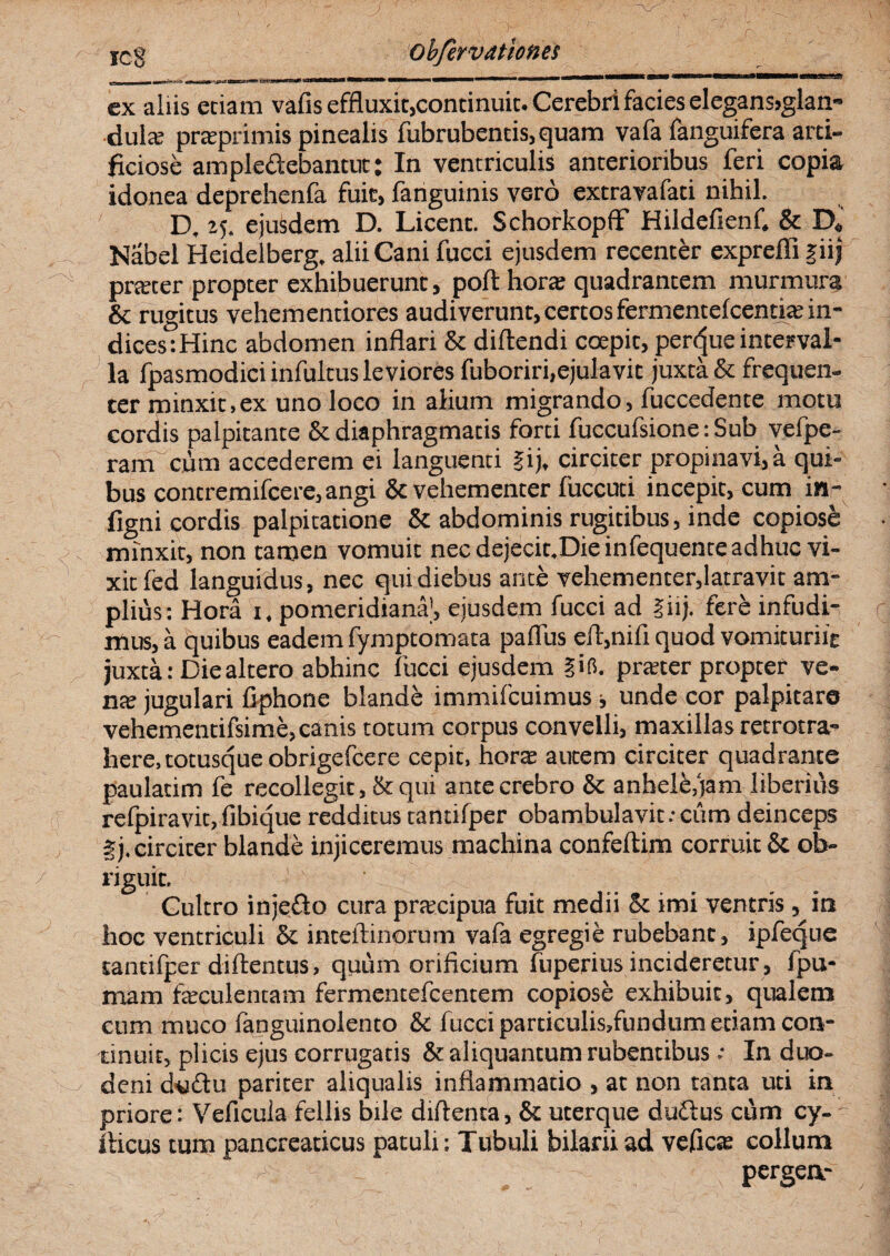 _ Li mi ii - mu -> a———i——«a®3te?M5 ex aliis eciam vafis effluxit,conti nuit. Cerebri facies elegans>glan- dulce praprimis pinealis fubrubentis,quam vafa fanguifera arti¬ ficiose ampledebantut; In ventriculis anterioribus feri copia idonea deprehenfa fuit, fanguinis vero extravafati nihil. D, 25. ejusdem D. Licent. SchorkopfF Hildefienf. & D« Nabel Heidelberg. alii Cani fucci ejusdem recenter expreffi |iij prteter propter exhibuerunt, poft hora: quadrantem murmura & rugitus vehementiores audiverunt, certos fermentefeentite in¬ dices: Hinc abdomen inflari & diftendi coepit, perdue interval¬ la fpasmodici infultus leviores fuboriri,ejulavit juxta & frequen¬ ter minxit,ex uno loco in alium migrando, fuccedente motu cordis palpitante & diaphragmatis forti fuccufsione: Sub vefpe- ram ciim accederem ei languenti §ij, circiter propinavi, a qui¬ bus contremifcere, angi 8c vehementer fuccuti incepit, cum in- figni cordis palpitatione & abdominis rugitibus, inde copiose minxit, non tamen vomuit nec dejecit.Dieinfequente adhuc vi¬ xit led languidus, nec qui diebus ante vehementer,latravit am¬ plius: Hora 1, pomeridiana|, ejusdem fucci ad liij. fere infudi¬ mus, a quibus eadem fymptomata paflus eft,nifi quod vomituriie juxta: Die altero abhinc fucci ejusdem iifi. prater propter ve¬ nte jugulari fiphone blande immifeuimus ■, unde cor palpitaro vehementifsime, canis totum corpus convelli, maxillas retrotra- here, totusque obrigefeere cepit, hora autem circiter quadrante paulatim fe recollegit ,& qui ante crebro & anhele,jam liberius refpiravit, fibique redditus tantifper obambulavit.- cum deinceps gj. circiter blande injiceremus machina confeftim corruit & ob- riguit. Cultro injedo cura pracipua fuit medii & imi ventris, in hoc ventriculi & inteftinorum vafa egregie rubebant, ipfeque tantifper diftentus, quum orificium fuperius incideretur, fpu- mam faeculentam fermentefeentem copiose exhibuit, qualem cum muco languinolento & fucci particulis,fundum etiam con¬ tinuit, plicis ejus corrugatis & aliquantum rubentibus .- In duo- v deni ckiftu pariter aliqualis inflammatio , at non tanta uti in priore: Veficuia fellis bile diftenta, & uterque dudus cum cy- - iheus tum pancreaticus patuli: Tubuli bilarii ad vefies collum pergen-