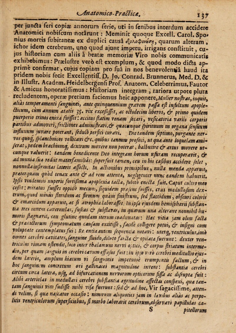 k-Anatomtco- Fracltca, *3T per jun&a leri copiae annorum ferie, uti in lenibus interdum accidere Anatomici nobifcum notlrunt: Meminit quoque Excell, Carol. Spo# pius mortis fubitaneae ex duplici causl JloKaQoYispy, quarum alteram « ichor idem cerebrum, uno quod ajunt imperu, irrigans confiituit , cu« |us hiftoriam cum aliis a beatae memoriae Viro nobis communicatis exhibebimuss Praeluftre vero eft exemplum, & quod modo di&a ap¬ prime confirmat, cujus copiam pro fiii in nos benevolenti haud ita pridem nobis fecit ExcellentiflC D. Jo. Conrad. Brunnerus, Mcd, in Illuftr. Academ.Heidelbergenfi Profi Anatom. Celeberrimus,Fautor Amicus honoratiffimus: Hiftoriam integram , rariora utpote plura recludentem, operae pretium faciemus heicapponere,Mulier no fixas,inquit, alias temperamenti [anguinei, ante quinquennium gravem paffa eft infultum apople- cticum, cum annum atatis vix exceflijflt, ac effoderim liberos, & primo quidem puerperio trinos enixa futffetl accitusflarim venam fecari, vefleatoria variis corporis partibus admoveri,frtffiones admmftrari>& quacunque fpirituum in organa fenjimm influxum juvare poterant, (edulo perfici curavi• Die tandem feptimo, purgante ner- vos quoq^ fpiambnicos vellicavi &c. quibus tantum profeci, ut qua ante loquelam ami* ferat $ pedem brachiumdextrum movere non poterat, balbutire & artus movere ut¬ cunque valuerit ’ tandem benedicente Deo integram horum ttfuram recuperavit, & ad munia Cua rediit materfamilias: fuperfuit tamen, ceu in his cafibus accidere jolel , nonnulla infirmitas Uteris affecit, in actionibus principibus, nulla menda apparuit, praterquam quod tenax ante & ad rem attenta, negligenter nunc eandem habuerit» Ipfis vindemiis nuperisfortifima apoplexia taffa, fubttb e neci a futi. Caput cultro meo cefit: miratus futffes oppido metum, [quidem prafens fuijfes, crus medullofum dex¬ trum, quod minus floridum ac firrrium quam finiflrum, fed flaccidum, obfcuri coloris & emarridum apparuit, ac fi atrophia Uber afflet s In ipfa ejusdem h emi fph mi fubflan¬ tia tres tnvem cavernulas, fufeas gr fubflavas, in quarum una alter ave nonnihil hum mons fi agnam, ceu glutine quodam iterum coadunatas'. Hac vitia jam oltm faffa & pracutiorum fjmptornatum caufam e xtit ijfe, facile colligere potui, & infigni cum voluptate contemplatus fui: Re. entia autem fequenua notavi; uter^ ventriculus,imb omnes cerebri cavitates, (anguine fluido,dilutofar ffa & opilau fuerunt \ dexter ven¬ triculus rimam oftenditfloco inter thalamum nervi optici, & corpus friatum interme¬ dio,per quam /anguis tn cerebri cavum effljfus fmt: in ipfevtrb cerebri meditullio ejus¬ dem lateris, amplum hiatum vi [anguinis impetuose erumpentis facium, & in hoc janguinm concretum ori gallinacei magnitudine inveni: fubflantia cerebri circum circa latera, ufifc ad bifurcationem nervorum opticorum fiffa ac dtflupta fuit: Alibi arteriolas in medullari cerebri fubflantia agrmdme affeffas confpexi, qua tan¬ tam [anguinis vim fudiffe mihi vife fuerunt :fed& ad hoc> Vir fagaciffime, atten¬ di velim, (i qua nafcatur occaflo l nimirum aliquoties jam in lavibus alias ac perpo« litis ventriculorum fuperficiebus, fi morbo laborant cerebrum,cbfervavi papiUulas ca- S pitdlorum