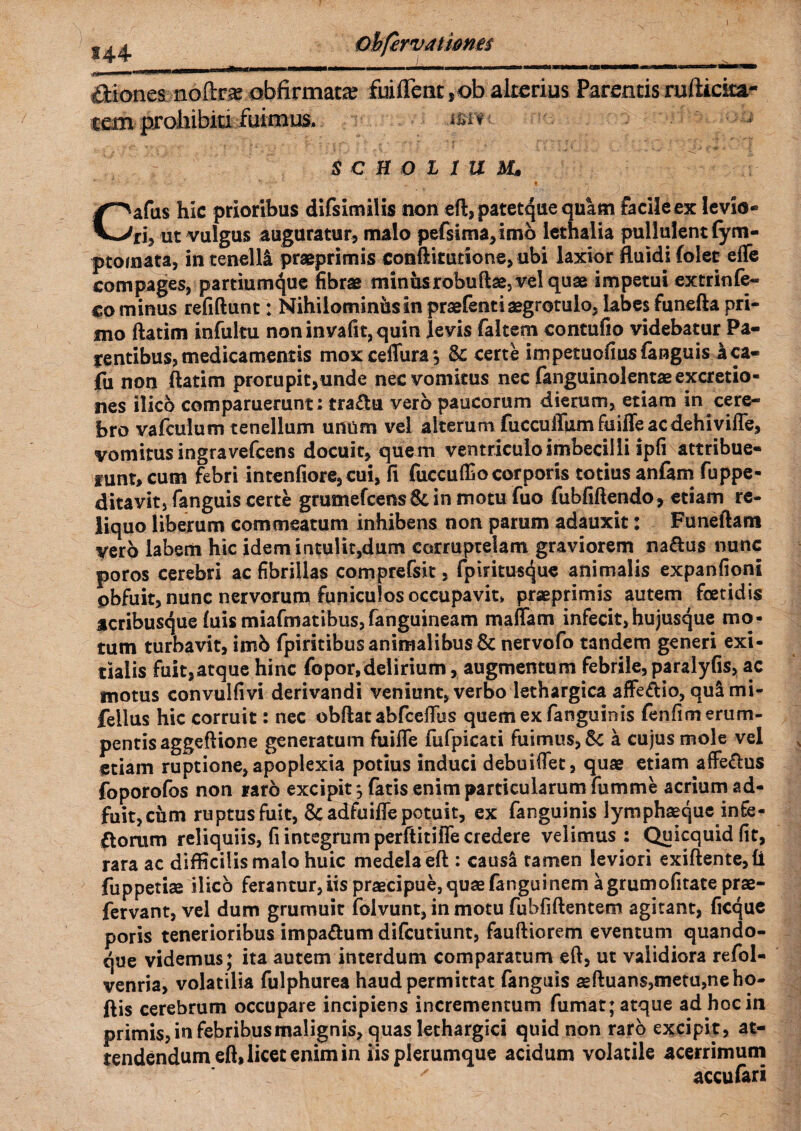 144 Bionea noftra obfirmac# fiiflent,ob alterius Parentis ruftieita- cem prohibiti fuimus. s c B o i I u Ms Cafus hic prioribus difsimilis non eft, patetque quam facile ex levio¬ ri, ut vulgus auguratur, malo pefsima,imo lethalia pullulent (ym- ptomata, in tenelli praeprimis conftitutione, ubi laxior fluidi folet effe compages, partiumque fibrae minusrobuftse, vel quae impetui extrinfe- co minus refiftunt: Nihilominus in praefentiaegrotulo, labes funefta pri¬ mo ftatim infultu noninva(it,quin levis faltem contufio videbatur Pa¬ gentibus, medicamentis moxceflura*, Sc certe impetuofius fanguis aca- fu non ftatim prorupit,unde nec vomitus nec fanguinolentaeexcretio- nes ilico comparuemnt : tra&u vero paucorum dierum, etiam in cere¬ bro vafculum tenellum unum vel alterum fucculTumfuiffeacdehiviffe, vomitus ingravefcens docuit, quem ventriculo imbecilli ipfi attribue¬ runt, cum febri intenfiore, cui, fi fuccu(Eocorporis totius anfam fuppe- ditavit, fanguis certe grumefcens St in motu fuo fubfiftendo, etiam re¬ liquo liberum commeatum inhibens non parum adauxit: Funeftam vero labem hic idem intulit,dum corruptelam graviorem naftus nunc poros cerebri ac fibrillas comprefsit, fpirituscjue animalis expanfioni obfuit, nunc nervorum funiculos occupavit» praeprimis autem foetidis acribusque luis miafmatibus,fanguineam maflam infecit, hujusque mo¬ tum turbavit, imb fpiritibus animalibus & nervofo tandem generi exi¬ tialis fuit,atque hinc fopor,delirium , augmentum febrile, paralyfis, ac motus convulfivi derivandi veniunt, verbo lethargica affeftio, qulmi- feilus hic corruit: nec obftat abfcefTbs quemexfanguinis (enlim erum¬ pentis aggeftione generatum fuifle fufpicati fuimus, Sc a cujus mole vel etiam ruptione, apoplexia potius induci debuiffet, quae etiam affe&us foporofos non raro excipit*, fatis enim particularum fumme acrium ad¬ fuit, cum ruptus fuit, & adfuifle potuit, ex fanguinis lymphaeque infe- ftorum reliquiis, fi integrum perftitifle credere velimus: Quicquid fit, rara ac difficilis malo huic medela eft : causi tamen leviori exiftente,li fuppetiae ilico ferantur, iis praecipue, quae fanguinem agrumofitate prae- fervant, vel dum grurnuit folvunt, in motu fubfiftentem agitant, ficque poris tenerioribus impaftum difcutiunt, fauftiorem eventum quando¬ que videmus; ita autem interdum comparatum eft, ut validiora refol- venria, volatilia fulphurea haud permittat fanguis aeftuan$,metu,neho- ftis cerebrum occupare incipiens incrementum fumat; atque ad hoc in primis, in febribus malignis, quas lethargici quid non raro excipit, at¬ tendendum eft, licet enim in iis plerumque acidum volatile acerrimum ' accufari