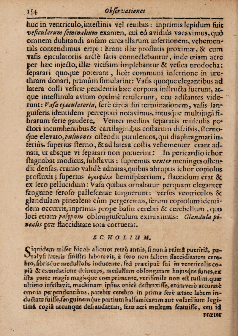 huc in ventriculo, inteftinis vel renibus: inprimis lepidum fuic ve ficularum feminalium examen, cui eo avidius vacavimus, qua omnem dubitandi anfam circa illarum infertionem, vehemen¬ tius contendimus eripi : Erant illa? proflatis proxima?, & cum vafis ejaculatoriis arde fatis connedebantur, inde etiam aere per lia?c inje£ta5ilhe vicifsim implebantur & vefica tircdocha: feparari quoque poterant, licet communi infertione in ure¬ thram donari, primum flmularint: Vafis quoque elegantibus ad latera colli vefica? pendenda hjrc corpora infiruda fuerunt, at¬ que inteftinula avium optime retulerunt , ceu aditantes vide* runt: V afa ejaculat Qriay fere circa fui terminationem, vafis i an* guiferis identidem perreptari notavimus, intusque multijuga fi¬ brarum ferie gaudere* Venter medius feparatis mufculis pe* dori incumbentibus & cartilaginibus collarum difcifsis,fterna- que elevato, pulmmes offendit purulentos, qui diaphragmati in¬ ferius» fuperius fterno,& ad latera coffis vehementer erant ad- nati, ut absque vi fepatari non potuerint: In pericardioichor ftagnabat modicus, fu bfiavus: fup r e m us v enter m e ni n ges o ffen* dit denlasj, cranio valide adnatas,quibus abruptis ichor copiofus profluxit y fuperius hemifpha?rium, flaccidum erat &. ex fero pellucidum: Vafa quibus ornabatur perquam eleganter fanguine ferofo pallefcente turguerunt: 'verfes ventriculos & glandulam pinealem cum pergeremus,ferum copiofumidenti* dem occurrit, inprimis prope bafin cerebri & cerebellum , quo loci etiam f atypum oblongiufculum extraximus: Glandula fti- malis prsr fiacciditate tota corruerat. $ c n o l i u Siquidem mile r Mcab aliquot retro armis. Ii non I primi puermi» pa- ralyfi latens finiffri laboravit, a fero non falte-m flacciditatem cete» bro, fibnsque medullo fis; frrdircerire, feci praecipue fui in ventriculis ce- fii & exundatione deinceps, medullam oblongatam hnjas^ue func%ex iffa parte magis magis<fue comprimente, verifimile non efl tufiimsquse ultimo rofefiavit, machinam ipfms unice deffraxi fle, enim ver b accurate omnia perpendentibus , patebit cerebro in prima fere setate labem in* duUamfitiffe/anguinemquepartiumfealfamrearan* aut volatilium legi* tim4 copia utcunque deftaudatum* fero acri multum fcatuiiTe, ceu id praeter