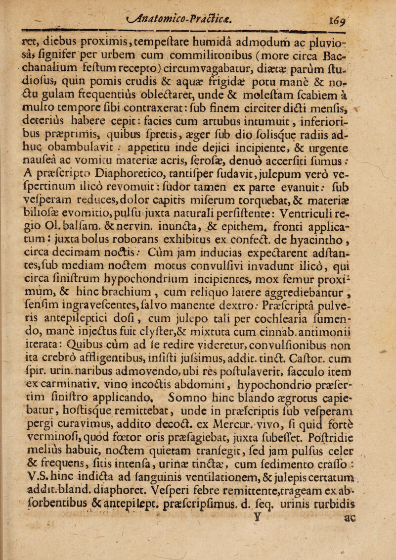 ret, diebus proximis, tempellatehumida admodum ac pluvio- sa* fignifer per urbem cum commilitonibus (more circa Bac¬ chanalium feilum recepto) circumvagabatur, diaetae parum (tu* diofus, quin pomis crudis & aqua? frigida? potu mane & no¬ da gulam frequentius obledaret, unde & moleftam fcabiem a mulco tempore fibi contraxerat: fub finem circiter didi menfis, r deterius habere cepit: facies cum artubus intumuit, inferiori¬ bus pra?pnmis, quibus fpretis, a?ger fub dio folisque radiis ad¬ huc obambulavit ; appetitu inde dejici incipiente, & urgente naufea ac vomitu materia? acris, ferofa?, denuo accerfiti fumus ; A pra?fcripto Diaphoretico, tantifper fudavit,julepum vero ve- fpertinum ilico revomuit: fudor tamen exparte evanuit.- fub vefperam reduces, dolor capitis miferum torquebat, & materias bihola? evomido,pulfu juxta naturali perfiftente: Ventriculi re¬ gio OLbalfana. &nervin. inunda, & epichem* fronti applica¬ tum: juxta bolus roborans exhibitus ex confed. de hyacintho , circa decimam nodis.- Cum jam inducias expedarenc aditan¬ tes,fub mediam nodem motus convuifivi invadunt ilico, qui circa finiftrum hypochondrium incipientes, mox femur proxi1 mum, & hinc brachium , cum reliquo latere aggrediebantur s fenfim ingravefcentcs,falvo manente dextro.- Pradcripta pulve¬ ris antepileptici dofi , cum julepo tali per cochlearia Tumen¬ do, mane injedusfuit clyfler,& mixtuta cum cinnab.antimonii iterata: Quibus cum ad ie redire videretur, convulfionibus non ita crebro affligentibus, infifli jufsimus, addic, cind. Caftor. cum fpir. urin. naribus admovendo, ubi res poflulaveric, facculo iteni ex carminativ. vino incodis abdomini, hypochondrio pra?fer- tim finiftro applicando* Somno hinc blando tegrocus capie¬ batur, hoftisque remittebat, unde in praderiptis fub vefperam pergi curavimus, addito decod* ex Mercur. vivo, fi quid forte verminofi, quod foecor oris pnefagiebac, juxta fubeffet. Poftridie melius habuit, nodem quietam cranfegit, fed jam pulfus celer & frequens, fitis intenfa, urina? tinda?, cum (edimento craflo : V.SJiinc indida ad (anguinis ventilationem, Sc julepis certatum, addit, bland. diaphoret. Vefperi febre remittente,trageam ex ab» forbentibus &antepikpt* prasfcripfimus, d. feq, urinis turbidis r 1