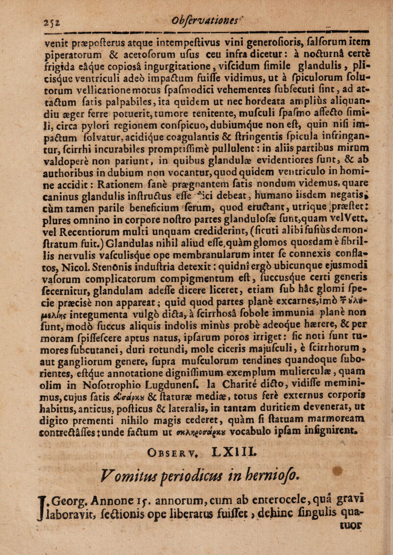 venit praepofterus atque intempeftivus vini generofioris, falforum item piperatorum fk aceto forum ufus ceu infra dicetur: a no&urnl certe frigida eique copiosi ingurgitatione, vifcidum fimile glandulis , pli¬ cisque ventriculi adeo impa&um fuiffe vidimus, ut a fpiculorum folu- torum vellicatione motus fpafmodici vehementes fubfecuti fint, ad at- taflum fatis palpabiles,ita quidem ut nec hordeata amplius aliquan- diu seger ferre potuerit, tumore tenitente, mufculi fpafmo affe&o fimi- li, circa pylori regionem confpicuo, dubiumque non eft, quin nifi im- pa&um folvatur5acidique coagulantis Sc ftringentis fpicula infringan¬ tur, fcirrhi incurabiles promptiflime pullulent: in aliis partibus mirum valdopere non pariant, in quibus glandulae evidentiores funt, & ab authoribus indubium non vocantur, quod quidem ventriculo in horni* ne accidit: Rationem fane praegnantem fatis nondum videmus, quare caninus glandulis inftruftus effe Aici debeat, humano iisdem negatis» cum tamen parile beneficium ferum, quod eru&ant, utrique ;prasftet; plures omnino in corpore noftro partes glandulofae funt,quam velVett* vel Recentiorum multi unquam crediderint, (ficuti alibi fufiusdemon- /Iratum fuit.) Glandulas nihil aliud efle^quamglomos quosdam e fibril¬ lis nervulis vafculisque ope membranularum inter fe connexis confla¬ tos, Nicol. StenOnis induftria detexit: quidni ergo ubicunque ejusmodi vaforum complicatorum compigmentum eft, fuccusque certi generis fecernitur, glandulam adefle dicere liceret, etiam fub hic glom^fpe- cie praecise non appareat; quid quod partes plane excarnes,imb t*a#- fAthlm integumenta vulgo di£ta, a fcirrhosi fobole immunia plane non funt, modo fuccus aliquis indolis minus probe adeoque haerere, &per moram fpiffefcere aptus natus, ipfarum poros irriget: fic noti funt tu¬ mores fiibcutanei, duri rotundi, mole ciceris majufculi, e fcirrhorum » aut gangliorum genere, fupra mufculorum tendines quandoque fabo- rientes, eftcjue annotatione digniflimum exemplum mulierculae, quam olim in Nofotrophio Lugdunenf. Ia Charite di£to, vidifle memini¬ mus, cujus fatis &irapK% & ftaturae mediae, totus fer& externus corporis habitus, anticus, pofticus & lateralis, in tantam duritiem devenerat, ut digito prementi nihilo magis cederet, quam fi ftatuam marmoream contreft&lTes j unde faflum ut vocabulo ipfam infignirent. Obser vt LX1II. Vomitui periodicus in hemiofo. I.Georg. Annoneif. annorum,cum ab enterocele,qua gravi laboravit, feQionis ope liberatus fuiffet > dehinc lingulis qoa> tuor