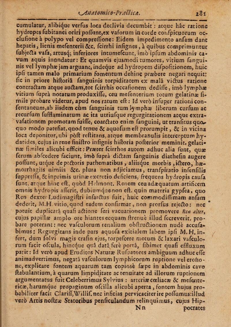 Hl' «MI cumulatur, alibique verfus loca declivia decumbit': atque hic ratione hydropes fubitanei oriri pofTunt,ex vaforum in corde confpicuorum oc- clufione I polypo vel compreffione: Eidem impedimento anfam dant hepatis, lienis mefenterii &c, fcirrhi infignes, a quibus comprimuntur lubjeda vafa, artusq; inferiores intuniefcunt, imo ipfum abdominis ca» vum aquis inundatur: Et quamvis ejusmodi tumores, vitium (angui*, nis vel lymphae jam arguant, indeque ad hydropem difpoficionem, huic iph tamen malo primarium fomentum dehinc pr^bere negari nequit: fic in priore hiftorii fanguinis torpiditatem ex mala vicius ratidne contradam atque audam,tot fcirrhis occafionem dedille, imo lymphae vitium fupra notatum produxiffe, ceu mefenterium totum gelatinae Ii- mile probare videtur, apud nos ratum efl: Id verb in fu per rationi con» fentaneum,ab iisdem cum fanguinis tum lymphae liberam curfum ac recurfum fufflaminatum ac ita utriufque regurgitationem atque extra- vafationem promotam fuifle, coardato enim fanguini, uttranfitusqua* quo modo patefiat, quod tenue & aquoftim efi prorumpit, Sc in vicina loca deponitur, ubi poft refiitans, atque membranulis interceptum hy- datides, cujus in rene finiflro infignis hiiloria pofterior meminit, gelati* nse fimiles alicubi efficit: Praster fcirrhos autem adhuc alia funt, quse ferum abfcedere faciunt, im6 fupra didam fanguinis diathefin augere pollimc, atque de pedoris pathematibus , aliisque morbis ,»dero, morrhagiis nimiis &c. plura non adjiciamus, tranfpiratio infenfilis fupprefii,&inprimis urinae excretio deficiens, frequens hydropis caufa funt, atque hinc efl* quod Helmont. Renem ceu adaequatum artificem omnis hydropis aflerit, dubiumqnemon eft» quin materia gypfea, quo Ren dexterLudimagiftri infardus fuit,'huic commodiffimam anfam dederit, MH. vitio, quod eadem confirmat, non prorfus reiedo: nec potuit duplicata quafi adione feri vacuationem promovere Ren alter„ cuius papillae amplo ore hiantes ecquam if renue illud fecreverit, pro¬ bare poterant: nec vafculorum renalium obftrudionem nude accufa* bimus: Regurgitans inde pars aquofa exitialem labem ipfi M,H* in« fert, dum folvi magis crafin ejus, torpefeere motum & laxari v&fculo*» rum facit ofcula, hinccjjue qua dati fere porta, fibimet quafi effluxum parit: Id ver6 apud Eruditos Naturae Rufpatores ambiguum adhuc effe animadvertimus, negata vafculorum lymphicorum ruptione velercho- ne, explicare fontem aquarum tam copiose faepe in abdominis cavo flabulantium, a quarum limpiditate ac tenuitate ad illorum ruptionem argumentatus fuit Celeberrimus Sylvius : arteriae coeliacae & mefite- rkae, harumque propaginum ofcilla alicubi aperta, fontem hujus pro* babilicer facit C!arifr,Willifine,c inficias pervicaciter ire poffumusullud vero Artis noftae Statoribus penficulandum relinquimus, cujus Hi.p* N n pocrates