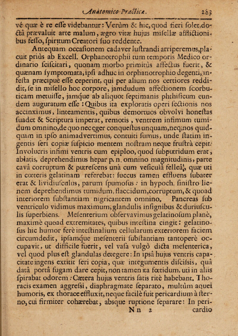 K^Andtomico 'Praciic<t, 283 vSqua? b re efle videbantur: Verum & hic,quod fieri folet5do“ £ta praevaluit arte malum, aegro vitae hujus mitellae afflidtioni- bus fello, fpiritum Creatori fuo reddente* Antequam occafionem cadaver luftrandiarripererni3S,pia« cuit prius ab Excell. Orphanotrophii tum temporis Medico or¬ dinario fcifcitari, quonam morbo primitus affedus fuerit, & quinam fymptomata,ipfi adhuc in orphanotrophio degenti,fin* fella praecipue ede ceperint, qui per alium nos certiores reddi*9 dic,fe in mifello hoc corpore, jamdudum affe&ionem fcorbu- ticam metuide, jamque ab aliquot feptimanis phthificum eun¬ dem auguratum eflfe : Quibus ita exploratis operi fedionis nos accinximus, linteamentis, quibus demortuos obvolvi honellas fuadet & Scriptura imperat, remotis , ventrem infimum tumi¬ dum omnino,dequonec^ger conqueftus unquam,neq;nos quid¬ quam in ipfo animadvertimus, contuiti fumus, unde ftatim in¬ gentis feri copi^ fufpicio mentem nollram neque fruftra cepit; Involucris infimi ventris cum epiploo,quod fubputridum erat, ablatis, deprehendimus hepar p. n. omnino magnitudinis? parte cava corruptum & putrefcens una cum veficuia felleaj, qua? uti in coeteris gelatinam referebat: fuccus tamen effluens fubater erat & lividiufcnlus, parum fpumofus: in hypoch. finiftro lie¬ nem deprehendimus tumidum, flaccidum,corruptum, & quoad interiorem fubftantiam nigricantem omnino,. Pancreas fub ventriculo vidimus maximum,glandulis infignibus &duriufcu- lis fuperbiens. Mefenterium obfervaviniusgelatinofumplane, maxime quoad extremitates, quibus inceftina cingit: gelatino- fus hic humor fereinteftinaiium cellularum exteriorem faciem circumdedit, ipfamque mefenterii fubftantiam tantopere oc¬ cupavit, ut difficile fuerit, vel vafa vulgo dida mefencerica, vel quod plus eft glandulas detegere: In ipsa hujus ventris capa-, citate ingens extitit feri copia, quas integumentis difcifsis, qua data porta fugam dare cepit, ndn tamen ita foetidum, uti in aliis fpirabat odorem .-Caetera hujus ventris fatis rite habebant. Tho¬ racis examen aggrefsi, diaphragmate feparato, multum aquei humoris, ex thorace effluxit, neque facile fuit pericardium alter¬ no, cui firmiter cohaerebat, absque ruptione feparare: In peri- Nn z cardio