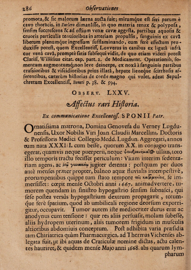 promota, & fic malorum laerna au&afuit; mirumque eft feri parum e cavo thoracis, in Fur Iero dimanlffe, in quo materia tenax & polypofa , fenfim fuccrefcens &ad oftium venae cavae aggefta, partibus aquofis & cruoris particulis tenuioribus in arteriam propulfis, fanguinis ex cavi liberum plenumque ingreffum fufflaminando, eum fere effe&um pro - duxifle poteft, quem Excellentiflf, Lovverus in canibus ex ligata infra cor vena cavi> prompte fatis fubfequi vidit, de quo etiam videri poteft ClarifT. Willifius citat, cap. part.2. de Medicament. Gperationib* fo¬ mentum augmentumqjnon leve deinceps, ex noxia fanguinis partibus crafsioribus Sc vifcidioribus prius Hiati, hepate lieneque (cirrhofis af¬ ferentibus, caeterum hifiorias de corde magno qui volet, adeat Sepul- chrctum Excellentiff, Boneti p. j8. & £94. Observ. LXXV. Ex communicatione Excellentijf. S P O N 11 Patr. rnatifsima matrona, Domina Genovefa du Verney Lugdu- '^nenfis, Uxor Nobilis Vinjoan Claudii Marcelhni, Dodoris & ProfefToris Modici Collegio Medd.Lugdun. Aggregati,annos cum nata XXXUL cum befle, quorum XX. in conjugio trans¬ egerat, quamvis neque puerperii, neque ullius, toto illo temporis tradu feciflet periculum: Vitam interim fedenta- riam agens, ac yiwmetu jugiter detenta : poilquam per duos ante rnenfes prater propter, balneo aqua? fluvialis intempeftive, prorumpentibus quippe tum ftaco tempore Kcc&pvlou, fe im- merfifTet: coepit menfe Odobri anni 1 667. animadvertere, tu¬ morem quendam in finiftro hypogaftrio fenfim fubnafci, qui fefe poftea versus hypogaftrium dextrum propagavit , totum¬ que fere fpatium, quod ab umbilicali regione deorfum exporri¬ gitur, occupavit. Tumor autem ille mediocriter durus erat ac anodynus curn tenfione : qua? res aliis perfuafit, molam fubeffe, aliis hydropem uterinum, aliis tumorem frigidum in mufculis altioribus abdomiuis conceptum. Poft adhibita varia pra?fidia tam Chiriatrica quam Pharmacurgica, ad Thermas Vichenfes ab¬ legata fuit,ut ibi aquas de Craticula nomine didas, adu calen¬ tes hauriret, & quidem menfe Majo anni 1668. abs quarum lym¬ pharum