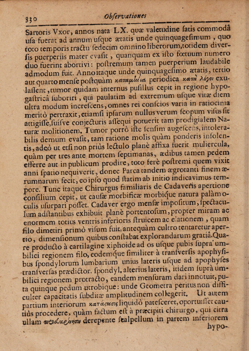 Sartoris Vxor, annos nata LX. qvx valetudine fatis commoda ufa fuerat ad annum ufque itatis unde quinquagefimum , quo coto temporis craduffedecim omnino liberorum,totidem diver- fis puerperiis mater evafit , quanquam ex ifto foetuum numero duo fuerint abortivi: pofiremum tamen puerperium laudabi e admodum fuit. Anno itaque unde quinquagefimo tetatis, tertio aut quarto menfe poftquam xamyMia periodica xa™ Myw exu- ' laffenc , tumor quidam internus pufiilus cepit in regione hypo- gaftrica iufaonri, qui paulatim ad extremum ufque vita? diem ultra modum increfcens* omnes rei confcios varia in ratiocinia merito pertraxit, etiamfi ipfarum nullus verum fcopnm vilus it attigifle,fuifve conjeduris aflequi potuerit tam prodigialem r a- tura? molitionem. Tumor porro lfte fenfim augdceos, intolera¬ bilis demum evafit 5 tam ratione molis quam ponciens iniolen- tis,adeo ut edi non prius ledulo plane affixa fuerit muliercula, quam per tres ante mortem feptimanas, affiibus tamen pedem efferre aut in publicum prodire, toto fere poftremi quem vixit anni fpatio nequiverit, donec Parca tandem agrotann finem ae- rumnarum fecit, eo ipfo quod ftaumab initio indicavimus tem¬ pore. Tunc itaque Chirurgus familiaris de Cadaveris apertione confilium cepit, ut caufe morbifiae morbique natura palamo- culis ufurpari poffet. Cadaver ergo menfar impofitum,ipedacu- lum adftantibus exhibuit plane portentofum,propter mnam ac enormem totius ventris inferioris firuicemac e.ationem 3 quam filo dimetiri primo vifum fuit, antequam cultro tentaretur aper- cio3 dimenfionum quibus conflabat explorandarum graqa.Qua- re produdo a cartilagine xiphoidead os ufque pubis lupra um¬ bilici regionem filo, eodemque fimiliter a tranlverfis apophyfi- bus fpondylorum lumbarium unius lateris ufque ad apophyles tranfverfas pra?didor. fpondyl,alterius lateris, itiaem lupra um¬ bilici regionem protrado, eandem menfuram dari innotuit, pu¬ ta quinque pedum utrobique: unde Geometra peritus non diffi¬ culter capacitatis fubdita? amplitudinem collegerit, iit autem partium interiorum Ketrctsucnsliquido patefceret,opcrtuifieicau- r Ms procedere, quam fadum eft a prarcipiti chirurgo, qui cura ullam derepente fealpellum in partem inferiorem