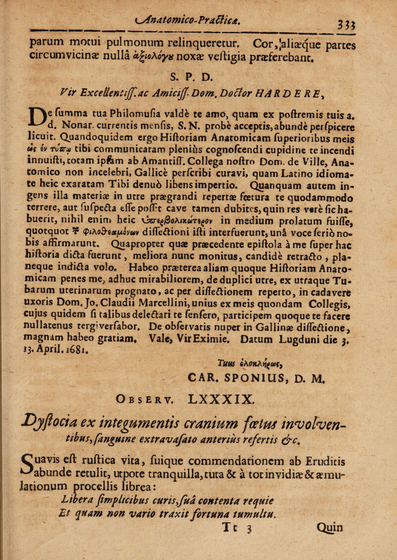 parum motui pulmonum relinqueretur. Cor,]aliique partes circum vicina? nulla oyx noxa? veftigia praeferebant* S. P. D. Vir Excellentifflac AmiciJJ. Dom, D otior HA RD E RE, ^\efumma tuaPhilomufia valde te amo, quam ex poftremis tuis a* ■y^d. Nonar, currentis menfis, S.N. probe acceptis,abunde perfpicere licuit. Quandoquidem ergoHiftoriam Anatomicam fuperioribus meis m iv rtmc tibi communicatam plenius cognofcendi cupidine te incendi innuifti, totam ipfcm ab Amantiff. Collega noftro Dom. de Ville, Ana¬ tomico non incelebri, Gallice perfcribi curavi, quam Latino idioma- te heic exaratam Tibi denub libens impertio. Quanquam autem in¬ gens illa materiae in utre praegrandi repertae fcetura te quodammodo terrere, aut fufpeda effepofet cave tamen dubites,quin res vere ficha¬ buerit, nihil enim heic \kjig@o/uituTigov in medium prolatum fuiffe, quotquot ? <p*Ao^ix^ovuv difle&ioni ifti interfuerunt, un& voce ferio no¬ bis affirmarunt. Quapropter quae praecedente epiftola a me fuper hac hiftoria di&a fuerunt, meliora nunc monitus, candide retraho , pla¬ neque indi&a volo. Habeo praeterea aliam quoque Hiftoriam Anato¬ micam penes me, adhuc mirabiliorem, de duplici utre, ex utraque Tu¬ barum uterinarum prognato, ac per diffe&ionem reperto, in cadavere uxoris Dom. Jo. Claudii Marcellini, unius ex meis quondam Collegis, cujus quidem fi talibus dele&ari te fenfero, participem quoque te facere nullatenus tergi verfabor. De obiervatis nuper in Gallinae diffe&ione, magnam habeo gratiam* Vale* Vir Eximie. Datum Lugduni die $* *3* April.i68i* TUUS CAR. SPON1US, D. M. Observ. LXXXIX. Djftocia ex integumentis cranium fcetus involven- tibus> [anguine extravafato anterius refertis &c. Cuavis eft ruftica vita, fuique commendationem ab Eruditis ^abunde retulit, utpote tranquilla, tuta & a tot invidia Stimu¬ lationum procellis librea: Libera jimplicibus curis >fu a contenta re qui e Et quam non vario traxit fortuna tumultu.