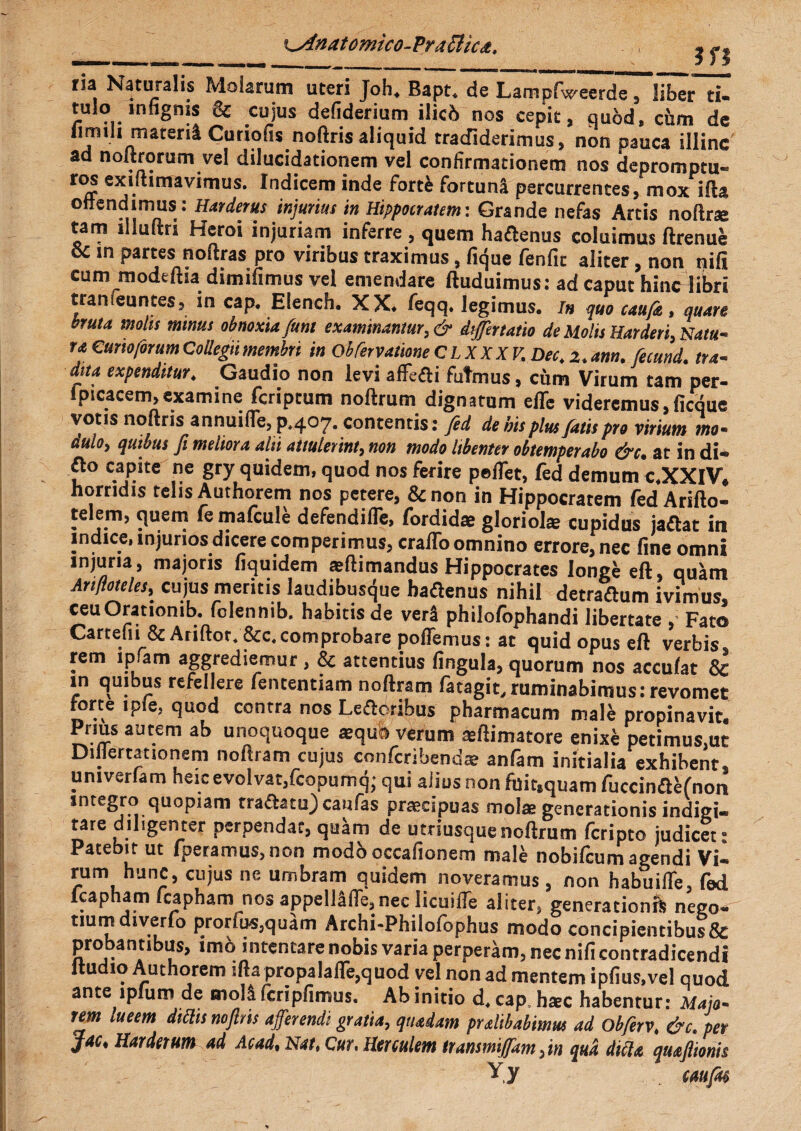 t^Anatomico-PraUtcet. lia Naturalis Molarum uteri Joh. Bapt. de LampfVeerde, liber ti- tulo inngnis & cujus defiderium ilicb nos cepit, quod, chm de limih mateni Cunofis noftris aliquid tradiderimus, non pauca illinc ad noitrorum vel dilucidationem vel confirmationem nos depromptu- ros exilhmavimus. Indicem inde forte fortuna percurrentes, mox ifta onendimus: Harderus injurius in Hippocratem: Grande nefas Artis noftra» tam illuftri Heroi injuriam inferre , quem haftenus coluimus ftrenue & in partes noftras pro viribus traximus, fique fenfit aliter, non nifi cum modeftia dimifimus vel emendare ftuduimus: ad caput hinclibri tranfeuntes, in cap. Elench. XX. feqq. legimus, in quo caufa, quare bruta molis mmus obnoxia funi examinantur, & iiffertatio de Molis Harderi, Natu¬ ra Curio forum Collegii membri in Obfervatione CLXXXV. Dee, z.ann. fecund. tra¬ dita expenditur. Gaudio non levi affedti futmus, cum Virum tam per- fpicacem, examine fcriptum noftrum dignatum effe videremus, ficque votis noftris annuifle, p.407. contentis: fed de bis plus fatis pro virium mo¬ dulo, quibus fi meliora alti attulerint, non modo libenter obtemperabo &c. at in di- £° c.aPite ne gry quidem, quod nos ferire peflet, fed demum c.XXIV, horridis telis Authorem nos petere, &non in Hippocratem fed Arsfto- telem, quem fe mafcule defendifle, fordidae gloriolae cupidus jaflat in indice, injurios dicere comperimus, cralfo omnino errore, nec fine omni injuria, majoris fiquidem aftimandus Hippocrates longe eft, quam Arifioteles, cujus meritis laudibusque baftenus nihil detradtum ivimus, ceuOratiomb. felennib. habitis de verS philofophandi libertate , Fato Cartefii &Ariftot.&c.comprobare poffemus: at quid opus eft verbis rem lpfam aggrediemur , & attentius fingula, quorum nos accufat & in quibus refellere fententiam noftram fatagit,ruminabimus: revomet forte ipfe, quod contra nos Lefloribus pharmacum male propinavit. Prius autem ab unoquoque aequo verum aeftimatore enixe petimus,ut Dillertationem noftram cujus confcribendae anfam initialia exhibent, univerlam heic evolvat,fcopumq; qui aiius non fuit,quam fuccimftefnon integro quopiam tra&atu) canfas praecipuas molae generationis indigi- tare diligenter perpendat, quam de utriusquenoftrum feripto judicet; Patebit ut fperamus, non modo occafionem male nobifeum agendi Vi¬ rum hunc, cujus ne umbram quidem noveramus, non habuifTe, fed lcapham lcapham nos appellafle, nec licuifle aliter, generationis nego¬ tium diverfo prorfus,quam Archi-Philofophus modo concipientibus & probantibus, imo intentare nobis varia perperam, nec nifi contradicendi Jtudio Authorem iftapropalalTe,quod vel non ad mentem ipfius.vel quod ante lplum de mol& (cripfimus. Ab initio d, cap, haec habentur: Majo¬ rem lueem ditiis nofiris afferendi gratia, quadam pralibabimui ad Obferv. &c. per Jac< Hardetum ad Acad, Nat, Cur. Herculem transmijfam,in qua ditia quafiionis Xy . caufai