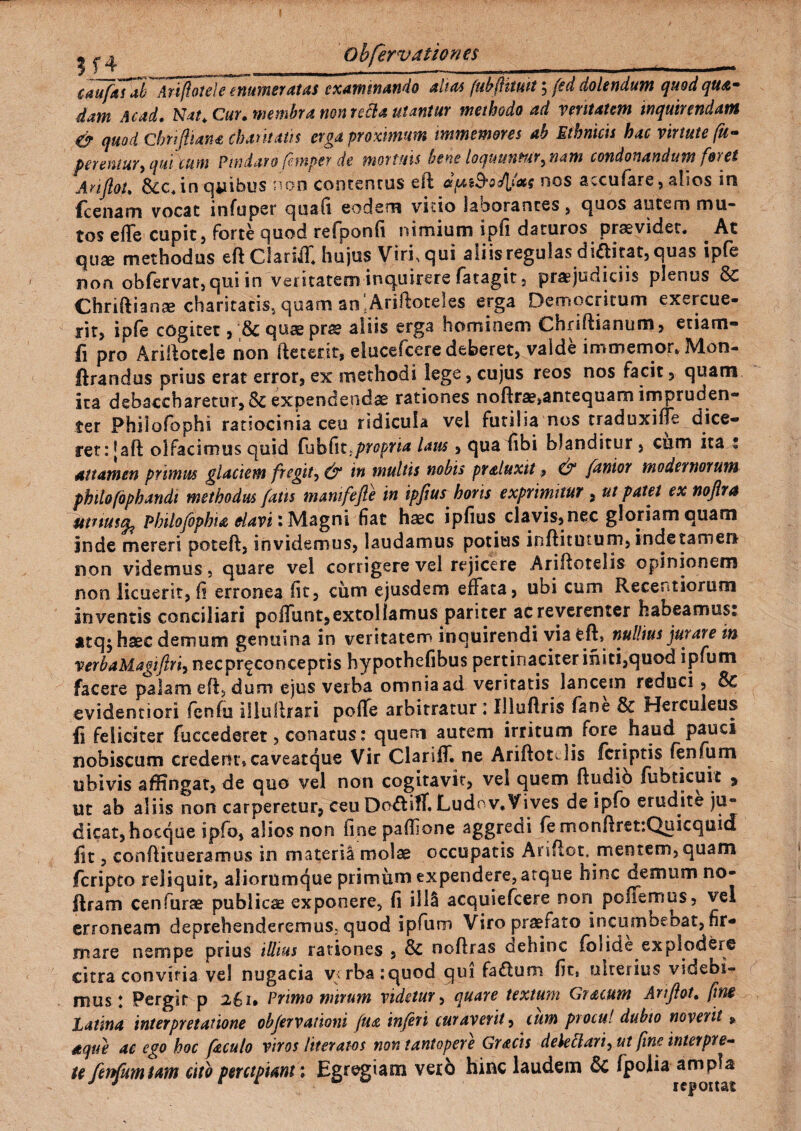 ^ ^ obfervationes ____ cmfafah ^ArifoteleTnu meratas examinando alias (ttbfltmt; fed dolendum quod qua¬ dam Acad. Nat. Cur. membra non refla utantur methodo ad veritatem inquirendam & qUod Chriftiana chantatis erga proximum immemores ab Ethnicis hac virtute (te¬ perentur y qm\um Pindaro femper de mortuis bene loquuntury nam condonandum foi ei ArijloU 8cc. in qiiibus non contenrus eit dfai&oJlfas nos accufare, alios in fcenam vocat infuper quafi eodem vitio laborantes , quos autem mu¬ tos e fle cupit, forte quod refponfi nimium ipfi daturos praevidet. At qux methodus efi Clariif. hujus Virf qui aliis regulas diaitat,quas ipfe non obfervat, qui in veritatem inquirere fatagit, praejudiciis plenus 8c Chriftianae charitatis5 quam ao 'Ariifoteles erga Democritum exercue¬ rit, ipfe cogitet, ;& quae prs? aliis erga hominem Chriftianum, etiam- fi pro Arillotele non fteterit, elucefcere deberet, valde immemor. Mon- ftrandus prius erat error, ex methodi lege, cujus reos nos facit, quam ita debaccharetur, Sc expendendae rationes noftr^antequam impruden¬ ter Philofophi ratiocinia ceu ridicula vel futilia nos traduxiffe dice¬ ret: [aft olfacimus quid Cuh fit, propria laus, qua fibi blanditur, cem ita s attamen primus glaciem fregit, & in inultis nobis praluxit, & fanior modernorum philofophandt methodus fatis manifefte in ipjius horis exprimitur , ut patet ex noflra mnustfc phtlofophia elavi i Magni fiat haec ipfius clavis, nec gloriam quam inde mereri pocefl, invidemus, laudamus potitis inftitutum, indetamen non videmus, quare vel corrigere vel rejicere Ariflotelis opinionem non licuerit, fi erronea fit, cum ejusdem effata, ubi cum Recentiorum inventis conciliari poliunt,extollamus pariter ac reverenter habeamus: atq^haec demum genuina in veritatem inquirendi via feft» nullius jurare in verbaMagtftriynQCpr^concepus hypothefibus pertinaciter initi,quod ipfum facere palam eft, dum ejus verba omnia ad veritatis lancem reduci, 8c evidentiori fenfu illullrari pofle arbitratur : Ulufiris fane & Herculeus fi feliciter fuccederet, conatus: quem autem irritum fore haud pauci nobiscum credent» caveatque Vir Clariff. ne Ariftotclis feriptis fenfum ubivis affingat, de quo vel non cogitavit, vel quem ffudio fubticuit > ut ab aliis non carperetur, ceu Doftiffi Ludov.Vives de ipfo erudite ju¬ dicat, hocque ipfo, alios non fine pafiione aggredi fe monfiretiQuicquid fit, confiitueramus in materia molae occupatis Ariflot. mentem, quam feripto reliquit, aliorumque primum expendere, arque hinc demum no- ftram cenfurae publicae exponere, fi illS acquiefcere non poffemus, vel erroneam deprehenderemus; quod ipfum Viro praefato incumbebat, fir¬ mare nempe prius illius rationes , & noftras dehinc (olide explodere citra convifia vel nugacia v<rba:quod qui fa£tum fit* ulterius videbi¬ mus : Pergit p 261. Primo mirum videtur, quare textum Gracum Artftot. fine Latina interpretatione objervationi fua in/eri curaverit, cum procul dubto noverit» aqtte ac ego hoc fzculo viros Iit er at-os non tantopere Gracis dele fl ari, ut fine interpre¬ te fenfumtam cito percipiant: Egregiam verb hinc laudem &C fpolia