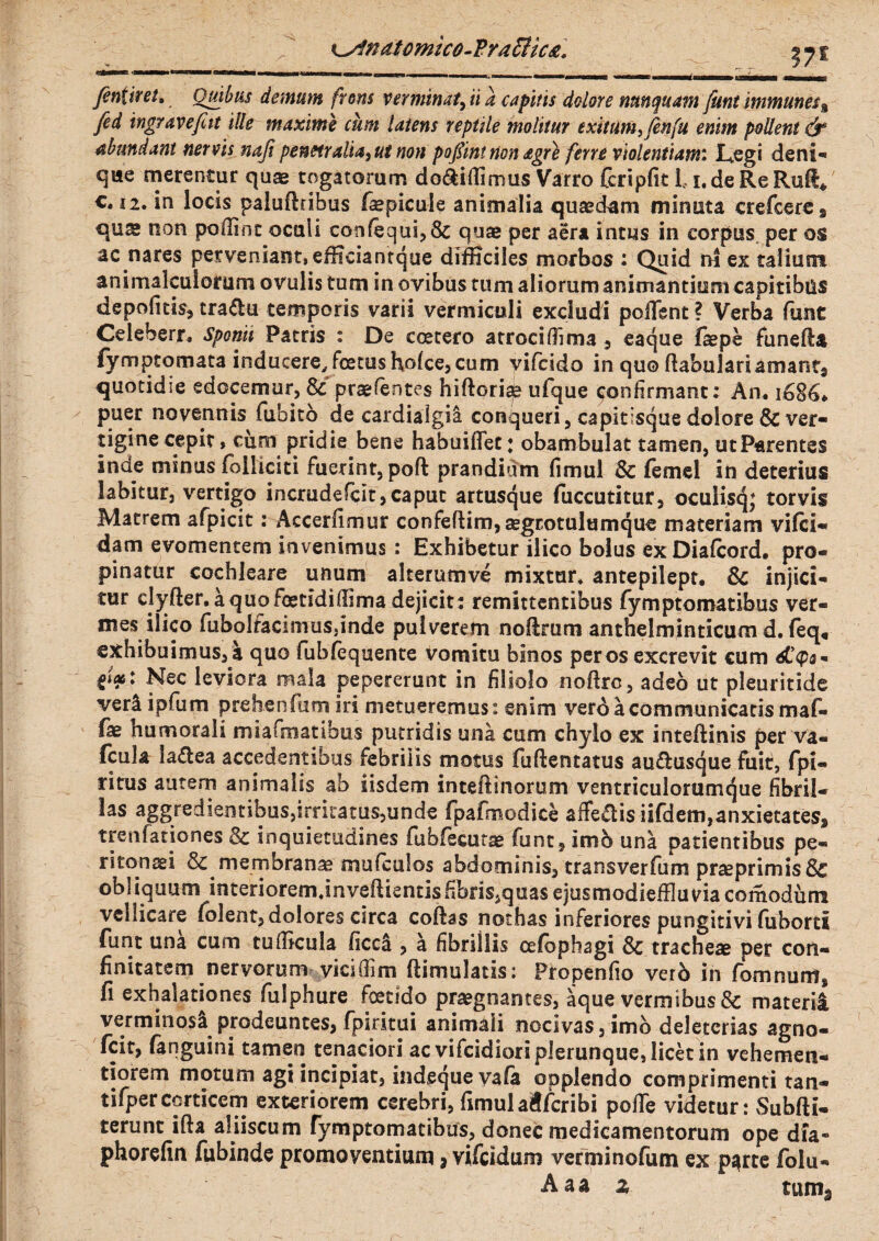 finiit et, Quibas demum frons verminat, ii a capitis dolore nunquam funt immunes% fed ingravefitt ille maxime cum latens reptile molitur exitum, fenfu enim pollent & abundant nervis nafi penetralia, ut non pofiint non agre ferre violentiam: Legi deni-» que merentur quae togatorum do&i (Iimus Varro fcripfit Li.de Re Rufi* c, 12. in locis paluftribus fepicule animalia quaedam minuta crefcere9 qu& non polline oculi confequi,& quae per aera intus in corpus, per os ac nares perveniant, efficiantque difficiles morbos : Quid na ex talium animalculorum ovulis tum in ovibus tum aliorum animantium capitibus depolitis, tra&u temporis varii vermiculi excludi pollent ? Verba funt Celeberr. sponii Patris : De ccetero atrociOima , eaque faepe funeda fymptomata inducere, foetus holce, cum vifoido in quo dabulariamant9 quotidie edocemur, & praefentes hidorisp ulque confirmant: An. i6S6t. puer novennis fiibito de cardialgia conqueri, capitisque dolore & ver¬ tigine cepit, cum pridie bene habuiffet; obambulat tamen, utParentss inde minus folliciti fuerint, pod pranditim fimul & femel in deterius labitur, vertigo incrudefcit,caput artusque fuccutitur, oculisq; torvis Matrem afpicit: Accedimur confedim, segrotulumque materiam vi(ci- dam evomentem invenimus : Exhibetur ilico bolus ex Diafcord. pro¬ pinatur cochleare unum akerumve mixtur. antepilept. & injici¬ tur clyfter. a quo foetidifiima dejicit : remittentibus Tymptomatibus ver¬ mes ilico fuboIfacimuSjinde pulverem noftrum anthelminticum d. (eq, exhibuimus, a quo fub/equente vomitu binos per os excrevit cum tW' Nec leviora mala pepererunt in filiolo nodre, adeo ut pleuritide ver4 ipfum prehenfum iri metueremus: enim vero a communicaris maf- fae humorali miafitiatibus putridis una cum chylo ex intedinis per va- (cula la£lea accedentibus febrilis motus fudentatus au£fcusque fuit, fpi- ritus autem animalis ab iisdem inteftinorum ventriculorumque fibril- las aggredientibus,irntatus,unde fpafmodice affedis iifdem,anxietates, treu fano nes & inquietudines fubfiecutae funt, imb una patientibus pe- ritonsei & membranae mufculos abdominis, transverfum praeprimis& obliquum interiorem jnvedientis fibris,quas ejusmodieffluracomodurn vellicare (olent, dolores circa codas nothas inferiores pungitivi (uberti funt una cum tudicula (icc! , a fibrillis oelophagi Sc tracheae per con- finitatem nervorum vicifiim ftimulatis: Propenfio verb in fomnurn, fi exhalationes fulphure foetido praegnantes, ique vermibus & materi! verminos! prodeuntes, fpiritui animali nocivas,imb deletcrias agno- fcit, (anguini tamen tenaciori ac vifcidiorip]erunque,Iicet in vehemen- tiorem motum agi incipiat, ind,eque va(a opplendo comprimenti tan- tifperccrticem exteriorem cerebri, fimul a$(cribi pofle videtur: Subdi- terunt ida aliiscum fymptomatibus, donec medicamentorum ope dia- phorefin fubinde promoventium 3 vifeidum verminofum ex p^rte folu- Aaa z tuma