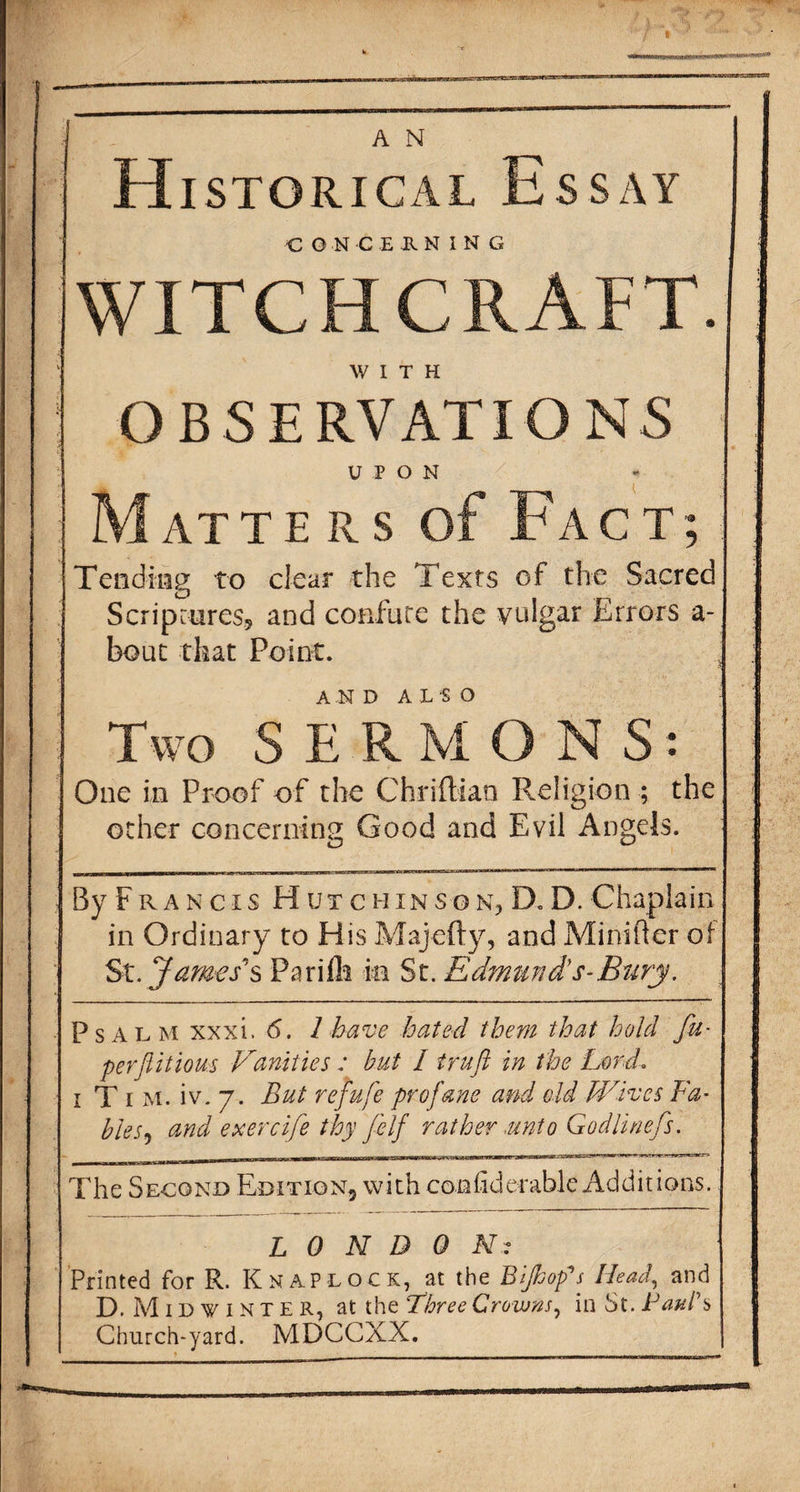 I A N Historical Essay CONCERNING WITCHCRAFT. WITH OBSERVATIONS UPON * M AT T E R s of Fact; Tending to clear the Texts of the Sacred Scriptures, and confute the vulgar Errors a- bout that Point. AND ALSO Two SERMONS: One in Proof of the Chriftian Religion ; the ocher concerning Good and Evil Angels. By Fr a n cis Hutci-iin son, D. D. Chaplain in Ordinary to His Majefty, and Minifter of St. James’''s Parifh in St. Edmunds-Bury. Psalm xxxi. 6. 1 have hated them that hold fa- perflitious Vanities : hut I truft in the Lord i T i m. iv. 7. But refufe profane and eld Wives Fa- Pies9 and exercije thy felf rather,unto Godlinefs. The Second Edition, with corihderable Additions. LONDON? Printed for R. Knap lock, at the B flop's Head, and D. Midwinter, at the Three Crowns, in St. Paul's Church-yard. MDCCXX.