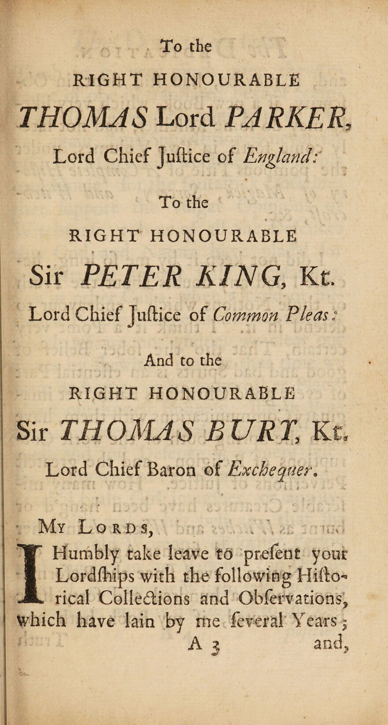 . To the RIGHT HONOURABLE THOMAS Lord PARKER, Lord Chief Juftice of England; To the RIGHT HONOURABLE Sir PETER KING, Kt. Lord Chief juftice of Common Pleas; And to the RIGHT HONOURABLE Sir THOMAS BURT, Kt. Lord Chief Baron of Exchequer. My Lords, I Humbly take leave to prefent your Lordfhips with the following Hifto- rical Colle&ions and Obfervations, which have lain by me feveral Years-j A z and.