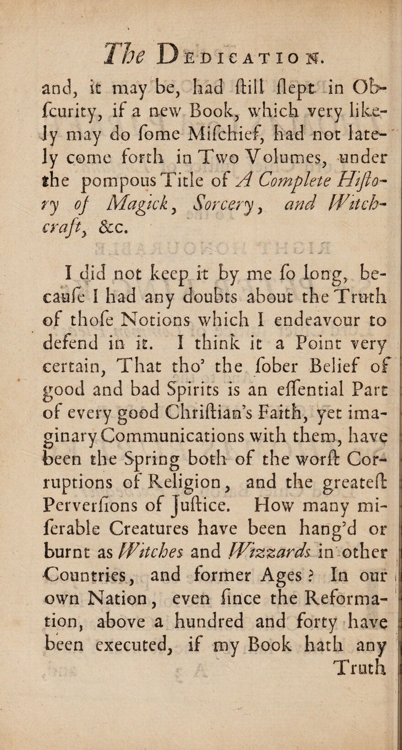 and, it may be, had ftiil flept in Ofc- fcurity, if a new Book, which very like- Jy may do fome Mifchief, had not late¬ ly come forth in Two Volumes, under the pompous Title of A Complete Hifto- ry of Magick, Sorcery, and Witch¬ craft , &amp;c. I did not keep it by me fo long, be- caufe 1 had any doubts about the Truth of thofe Notions which I endeavour to defend in it. I think it a Point very certain, That tho5 the fober Belief of good and bad Spirits is an effential Part ol every good Chriftian’s Faith, yet ima¬ ginary Communications with them, have been the Spring both of the worft Cor¬ ruptions of Religion, and the greateffc Perverfions of Juftice. How many mi- ferable Creatures have been hang’d or burnt as Witches and Wizzards in other Countries, and former Ages ? In our i own Nation, even fince the Reforma¬ tion, above a hundred and forty have been executed, if my Book hath any Truth