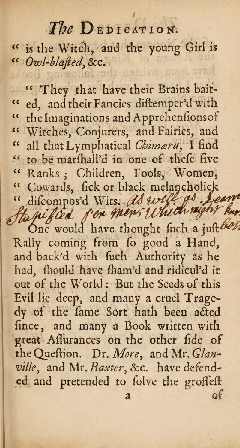 “ is the Witch, and the young Girl is Owl-blafied, &c. CC cc cc cc cc cc cc cc cc fC They that have their Brains bait¬ ed, and their Fancies diftemper’d with the Imaginations and Apprehenfionsof Witches, Conjurers, and Fairies, and all thatLymphatical Ch'imara, I find to be marlhall’d in one of thefe five Ranks Children, Fools, Women, Cowards, fick or black melancholic^ difcompos’d Wits. {%S '■off*#* SfM. ff One would have thought men. a jult£W>'2 Rally coming from fo good a Hand, and back’d with fuch Authority as he had, fhould have fham’d and ridicul’d it out of the World : But the Seeds of this Evil lie deep, and many a cruel Trage¬ dy of the fame Sort hath been a£ted fince, and many a Book written with great Alfurances on the other fide of theQueftion. Dr. More, and Mr .Gian- vtlle, and Mr. Baxter, 8cc. have defend¬ ed and pretended to folve the grofiefl a of