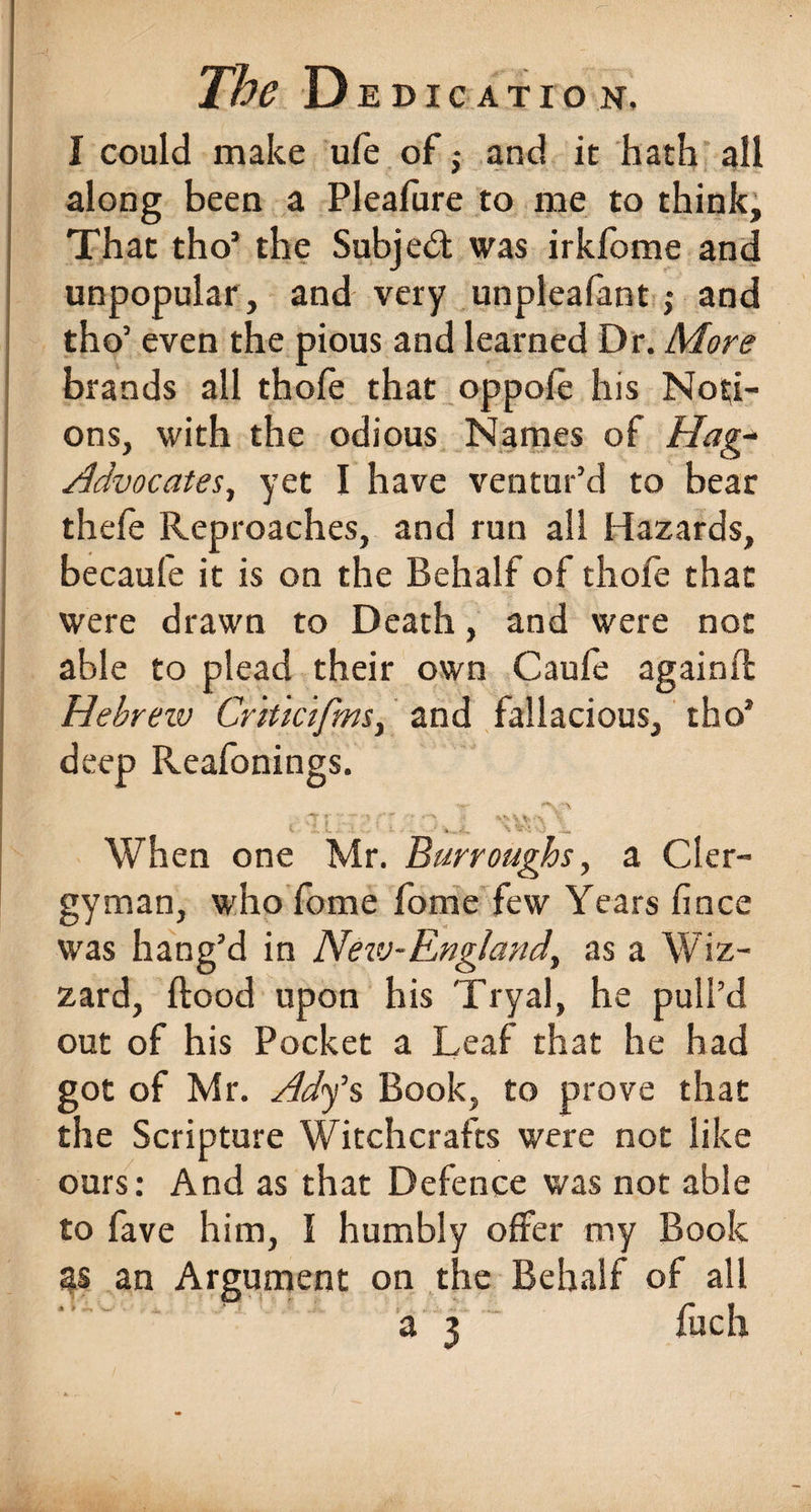 I could make ufe of,- and it hath all along been a Pleafure to me to think. That tho’ the Subject was irklome and unpopular, and very unpleafant; and tho’ even the pious and learned Dr. More brands all thole that oppole his Noti¬ ons, with the odious Names of Hag- Advocates, yet I have ventur’d to bear thefe Reproaches, and run all Hazards, becaufe it is on the Behalf of thofe that were drawn to Death, and were not able to plead their own Caufe againfl Hebrew Criticijms} and fallacious, tho’ deep Reafonings. When one Mr. Burroughs, a Cler¬ gyman, who fome fome few Years fince was hang’d in New-Eng/and, as a Wiz- zard, Hood upon his Tryal, he pull’d out of his Pocket a Leaf that he had got of Mr. Ad<f s Book, to prove that the Scripture Witchcrafts were not like ours: And as that Defence was not able to fave him, I humbly offer my Book as an Argument on the Behalf of all a 3 fuch