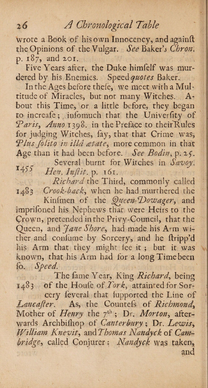 wrote a Book of his own Innocency, and againft the Opinions of the Vulgar. See Bakerh Chron. p. 187, and 201. Five Years after, the Duke himfelf was mur¬ dered by his Enemies. Speed quotes Baker. In the Ages before thele* we meet with a Mul¬ titude of Miracles* but not many Witches. A- bout this Time* or a little before, they began to increafe; info much that the Univerfity of TariSy Anno 1398. in the Preface to theirRules for judging Witches, fay* that that Crime was* This folito in ilia gtatey more common in that Age than it had been before. See Bo din, p. 25*. Several burnt for Witches in Savoy. Hen. Infiit. p. 161. Richard the Third, commonly called 1483 Crook-hackj when he had murrhered the Kinfmen of the Ghteem To wager y and imprifoned his Nephews that were Heirs to the Crown, pretended in the Privy-Council* that the Queen, and Jane Shorey had made his Arm wi¬ ther and confiime by Sorcery* and he (tripp’d his Arm that they might iee it ; but it was known* that his Arm had for a long Time been lb. Sfieed. The fame Year* King Richard, being 1483 of the Houfe of Torky attainted for Sor¬ cery feveral that iupported the Line of [ Lancafter. As, the Countefs of Richmond.\ Mother of Henry the 7th; Dr. Mortony after¬ wards Archbifliop of Canterbury ; Dr. Lewisy William Knevity andThomas Nandyck of Cam- bridgey called Conjurer; Nandyck was taken*