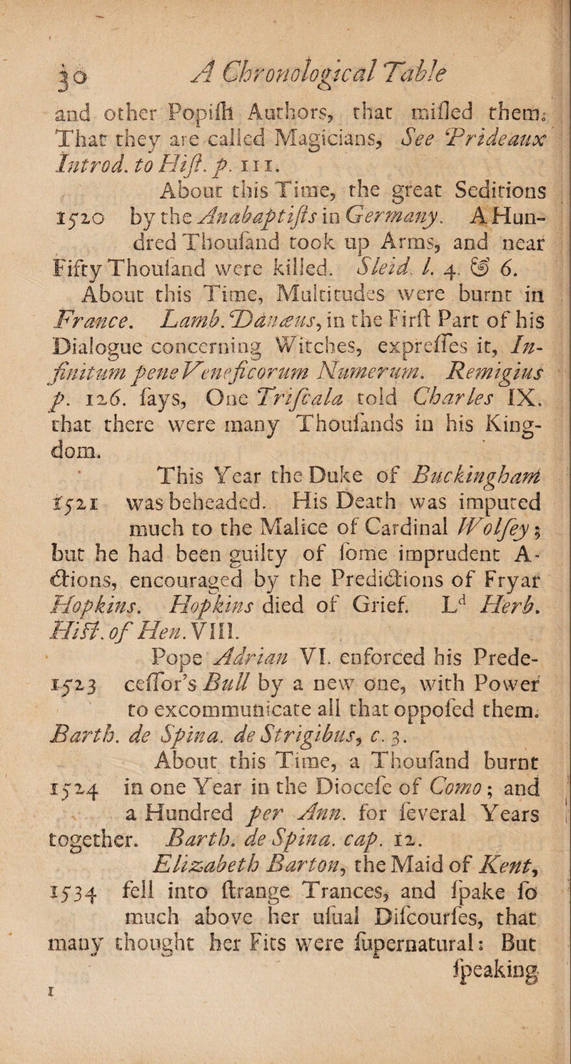 jo A Chronological Table and other Poptfh Authors, char mi fled therm Thar they are called Magicians, See Brideaux hit rod. to Hi ft. ft. 11 id About this Time, the great Seditions 1510 by the Anabaptifts in Germany. A Hun¬ dred Thoufaiid took up Arms, and near Fifty Thouland were killed. Skid. 1. 4. &amp; 6. About this Time, Multitudes were burnt in France. Lamb. Ddneeus^ in the Firft Part of his Dialogue concerning Watches, expreffes it, In- fimtumpeneVeneficorum Numerum* Remigius ft. ix6. fays, One Trip:ala told Charles IX. that there were many Thoufands in his King¬ dom. This Year the Duke of Buckingham if 11 was beheaded. His Death was imputed much to the Malice of Cardinal tVolfey $ but he had been guilty of feme imprudent A- dtions, encouraged by the Predictions of Fryar Hopkins. Hopkins died of Grief. Lcl Herb. Hill, of Hen. Ylll. Pope Adrian VI. enforced his Prede- 152,3 cefTois Bull by a new one, with Power to excommunicate all that oppofed them. Barth. de Spina. de Strigibus, c. 3. About this Tune, a Thoufand burnt 15x4 in one Year in the Diocefe of Como; and a Hundred per Ann. for feveral Years together. Barth. de Spina, cap. ix. Elizabeth Barton, the Maid of Kent, 1534 fell into ft range Trances, and ipake fo much above her ufual Difcourfes, that many thought her Fits were lupernatural; But fpeaking 1