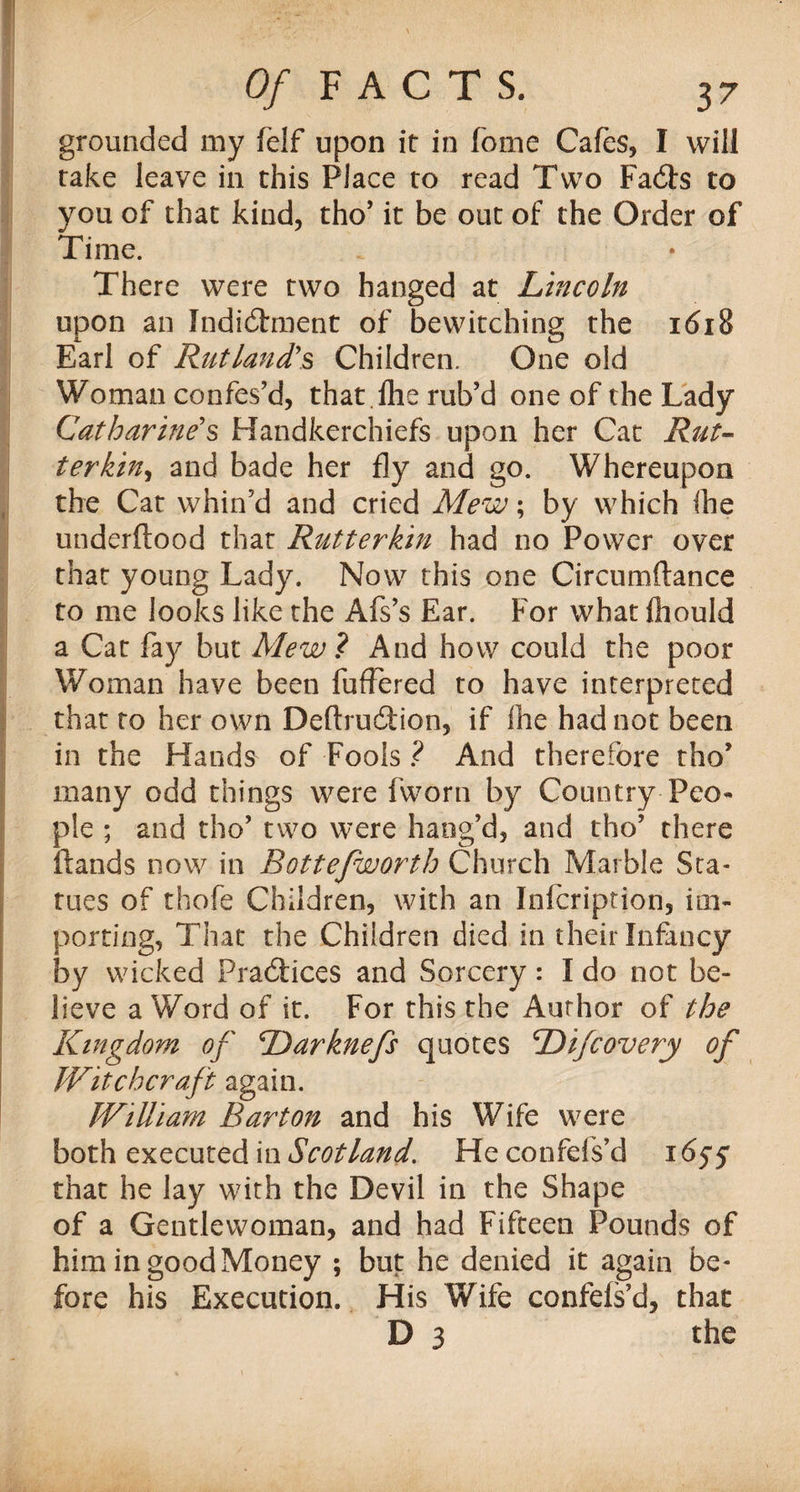 grounded my felf upon it in fome Cafes, I will rake leave in this Place to read Two Fads to you of that kind, tho’ it be out of the Order of Time. There were two hanged at Lincoln upon an Indictment of bewitching the 1618 Earl of Rutland's Children. One old Woman confes’d, that .lhe rub’d one of the Lady Catharine's Handkerchiefs upon her Cat Rut- ter kin, and bade her fly and go. Whereupon the Cat whin’d and cried Mew; by which (he underftood that Rutterkin had no Power over that young Lady. Now this one Circumftance to me looks like the Afs’s Ear. For what fhould a Cat fay but MewAnd how could the poor Woman have been fuffered to have interpreted that to her own Deflruction, if Ihe had not been in the Hands of Fools ? And therefore tho’ many odd things were fworn by Country Peo¬ ple ; and tho’ two were hang’d, and tho’ there Hands now in Botte/worth Church Marble Sta¬ tues of thofe Children, with an Infcription, im¬ porting, That the Children died in their Infancy by wicked Practices and Sorcery: I do not be¬ lieve a Word of it. For this the Author of the Kingdom of Darknefs quotes Difcovery of Witchcraft again. William Barton and his Wife were both executed in Scotland. He confels’d 1655 that he lay with the Devil in the Shape of a Gentlewoman, and had Fifteen Pounds of him in good Money ; but he denied it again be ¬ fore his Execution. His Wife confds’d, that D 3 the