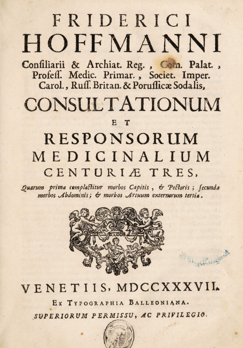 HOFFMANNI Confiliarii & Archiat. Reg. , CJb. Palat. » Profefl. Medie. Primar. , Societ. Imper. Carol., RufT. Britan. & Poruflicae Sodalis, CONSULTATIONUM E T RESPONSORUM MEDICINALIUM CENTURIAE TRES, Quarum prima c&mphBitur morbos Capitis , & TeEioris ; fecunda morbos Abdominis ; & morbos Artuum externorum tertia • VENETIIS. MDCCXXXVII. Ex Typographia Balleoniana. % ‘ r SUPERIORUM PERMISSU, AC PRIVILEGIO.