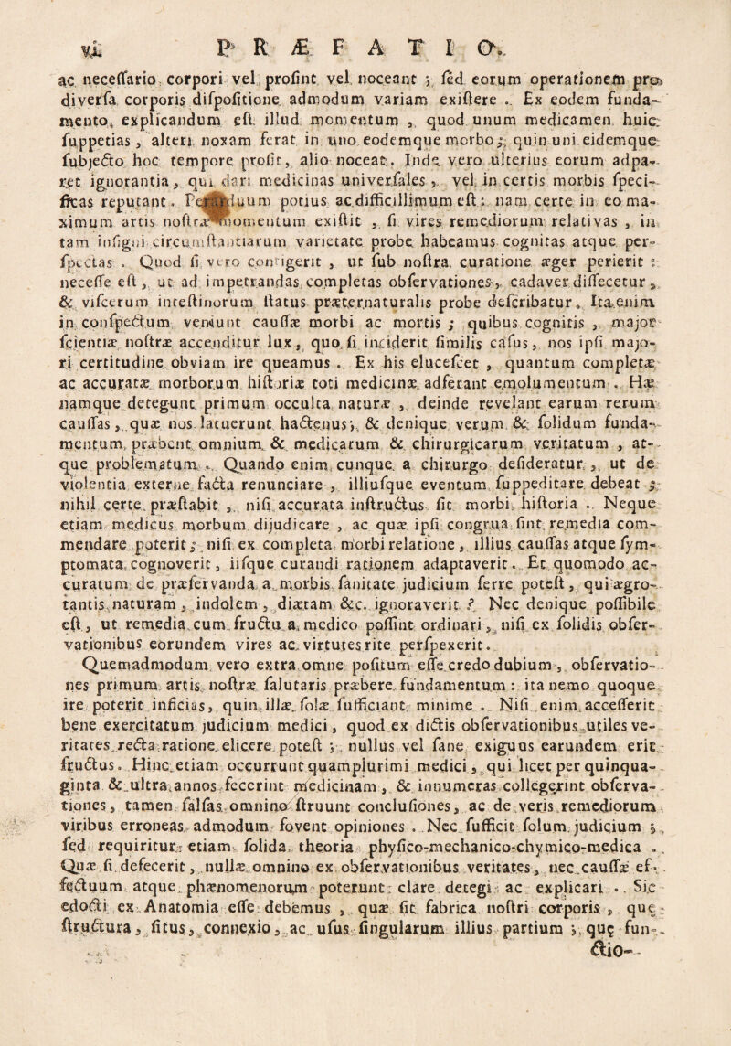 ac neceffitrio corpori vel profint vel noceant *, fed eorum operationem pr® diverfa corporis difpofltione admodum variam exiftere . Ex eodem funda¬ mento* explicandum eft illud momentum 5 quod unum medicamen huic: fuppetias, alteri noxam ferat in uno eodemque morbo;: quin uni eidemque fqbjedo hoc tempore proli t, alio noceat:. Inde, vero ulterius eorum adpa*~ rot ignorantiaqui, dari medicinas univerfales 3 vel in certis morbis fpeci- ffcas reputant» l?e(flfcdu.um potius ac. difficillimum eft.:. nam certe io eo ma¬ ximum artis noftra^oQmentum exiftit ,, fi vires remediorum relativas , in tam itffigoi circumftantiarum varietate probe habeamus cognitas atque per- fptcias o Quod li vero contigerit , ut fub noftra. curatione <Tger perierit % necelTe eft, ut ad impetrandas, completas obfervationes 5 cadaver diflfecetur , & vifccrum i nte.ft inorum llatus prcCtexnaturalis probe deferibatur e Icaenim. in confpedum vemunt caulte morbi ac mortis ; quibus cognitis major fcientte noftr# accenditur lux, quo. Ii inciderit lirailis cafus, nos ipfi majo¬ ri certitudine obviam ire queamus . Ex. his elucefeet , quantum complecte ac accurata? morborum hiftorte toti medicina adferant emolumentum . Ha? namque detegunt primum occulta natura , deinde revelant earum rerum caullas, quas nos latuerunt had&nus*,. & denique verum & folidum funda¬ mentum,.praebent omnium. & medicarum & chirurgicarum veritatum , at-- que problematum . Quando enim, cunque, a chirurgo delideratur ,, ut de violentia externe,fada renunciare , illiufque eventum fuppeditare debeat ; nihil certe, praffiatm nili accurata inftrudtus lit morbi hiftoria Neque etiam medicus morbum dijudicare , ac qu^ ipfi congrua fint remedia com¬ mendare poterit; nili ex completa, morbi relatione illius cauffias atque fym- ptomaca,cognoverit, iifque curandi rationem adaptaverit 0 Et quomodo ac ¬ curatum de praiervanda a morbis fanitate judicium ferre poteft, qui aegro¬ tantis naturam 5 Jndolem , diaetam &c. ignoraverit t Nec denique pollibile eft, ut remedia cum,frudlu a, medico poffint ordinariniffiex folidis obfer- vatiombus eorundem vires ac. virtutes rite pcrfpexerit. Quemadmodum vero extra omne politum effe.credo dubium , obfervatio- nes primum artis noftra? falutaris praebere, fundamentum : ita nemo quoque ire poterit inficias? quinfeilte.fote..fuffi.ci.aut,- minime . Nili enim.accelTerit bene exercitatum judicium medici, quod ex didis obfervationibusmtiles ve¬ ritates, reda ratione,elicere.poteft nullus vel fane exiguas ea r undem eri£,- fruduso Hinc etiam occurrunt quamplurimi medici, qui licet per quinqua~~ ginta & ultra annoSffecerint medicinam, 3c innumeras college/int obferva-- tipnes, tamen falfas, omninoflruunt concluliones, ac de veris, re medior unv* viribus erroneas admodum fovent opiniones . Nec^fufficit folum. judicium 5.-, fqd requiritur^ etiam, folida, theoria phyfico-mechanico-chymico-medica .. Qu^ li defecerit, nuite, omnino ex obfervanonibus veritates, nec.caulte, ef* feduum atque phaenomenorum poterunt: clare detegi; ac explicari ., Sic edodi ex,Anatorniauelfe debemus , quae (It fabrica noftri corporis , que -
