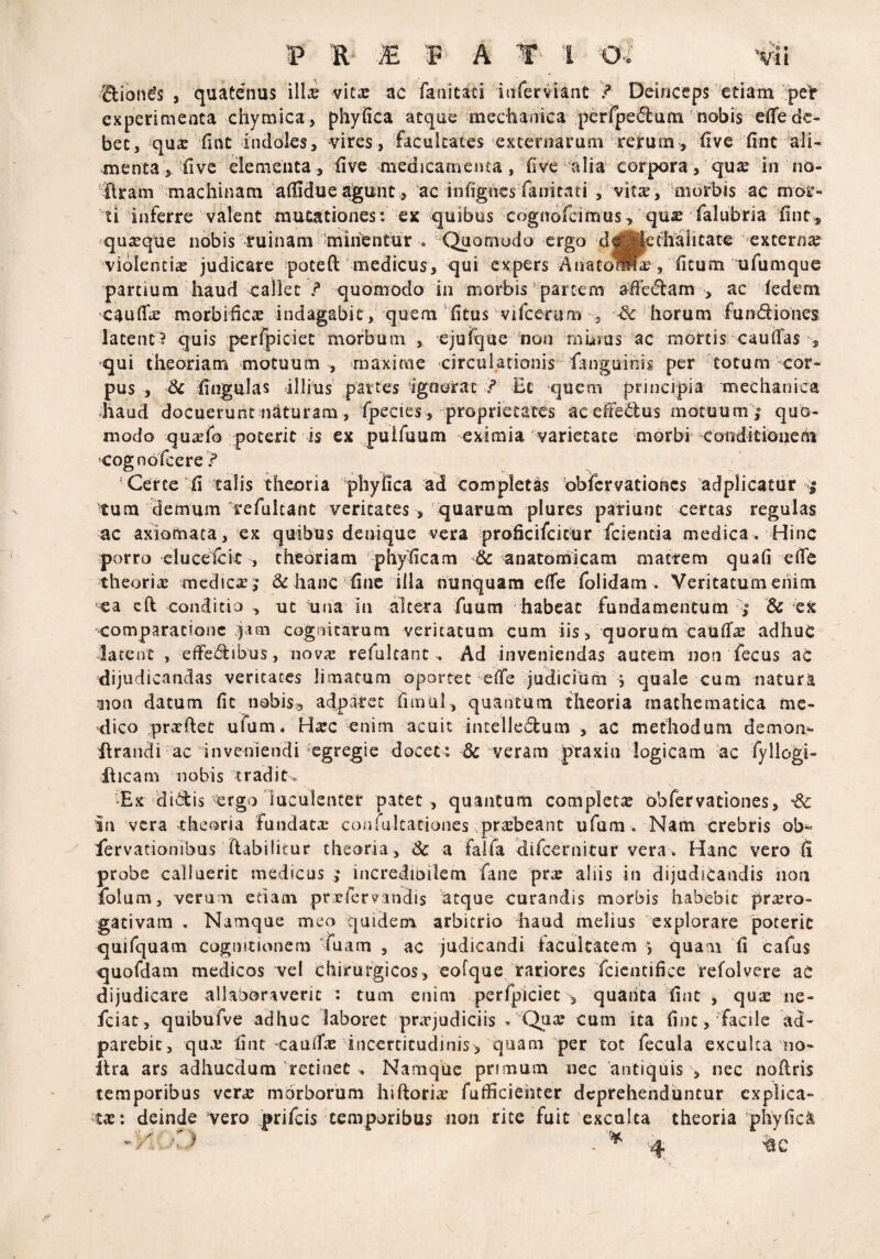V R E R A 1 O. O • 1l £Uon£s , quatenus illx vitse ac fanitaci inferviant / Deinceps etiam peir experimenta chymica, phy fica atque mechanica pcrfpe^um nobis efife de¬ bet, quas fint indoles, vires, facultates externarum rejrutn, five fint ali¬ menta , five elementa, five medicamenta, five alia corpora, quas in no- flram machinam afiidue agunt, ac infignes fanitati , vitas, morbis ac mor¬ ti inferre valent mutationes: ex quibus cognofcimus, quas falubria fint* quasque nobis ruinam minentur 0 Quomodo ergo d^Methalitace externa violentias judicare poteft medicus, qui expers Aiiacoflta?, ficum ufumque partium haud callet <* quomodo in morbis partem afFeiftam , ac iedem caufias morbificas indagabit, quem fitus vifcerum 3 & horum fun&iones latent? quis perfpiciec morbum ejufque non minus ac mortis caufias , qui theoriam motuum , maxime circulationis fknguinis per totum cor¬ pus , dc fingulas ullius partes -ignorat J* Et quem principia mechanica haud docuerunt naturam , fpecies , -proprietates ac dteilus motuum quo¬ modo quasfo poterit is ex puifuum eximia varietate morbi conditionem cognofcere f Certe fi talis theoria phyfica ad completas obiervationcs adplicatur $ tum demum refulcant veritates , quarum plures patiunt certas regulas ac axiomata, ex quibus denique vera proficifcicur fcientia medica. Hinc porro elucefcit , theoriam phyficam & anatomicam mactem quafi cfie theorias medicae 5 & hanc fine illa nunquam efie folidam . Veritatum enim ea efl conditio , ut una In altera fuum habeat fundamentum & ex comparatione jam cogo i tarum veritatum cum iis, quorum caufias adhuC datent , efiedf ibus, novas refuleanc . Ad inveniendas autem non fecus ac dijudicandas veritates limatum oportet efie judicium > quale cum natura aion datum fit nobisa adparet fimul, quantum theoria mathematica me¬ dico prxftet ufum. Htec enim acuit intelledum , ac methodum demon*, ilrandi ac inveniendi egregie docet: & veram praxiu logicam ac fyllogi- ilicam nobis tradit» >Ex dictis ergo luculenter patet , quantum completa ohfervationes, In vera theoria fundata: conlultationes prxbeant ufum . Nam crebris ob^ fervationibus ftabilicur theoria , 3c -a 'fa.ua difcernitur vera. Hanc vero fi probe calluerit medicus j incredioilem fane prx aliis in dijudicandis non folum , veru m etiam praefer f indis atque curandis morbis habebit proro¬ gativam . Namque meo quidem arbitrio haud melius explorare poterit quifquam cognitionem iuam , ac judicandi facultatem °, quam fi cafus quofdam medicos vel chirurgicos, eofque rariores fcientifice refolvere ac dijudicare allaboraveric : tum enim perfpiciet , quanta fint , quas ne- fciac, quibufve adhuc laboret praejudiciis . Quas cum ita fint ,‘facile ad- parebic, quo: fint caufias incertitudinis, quam per tot fecula exculta no- itra ars adhucdum retinet v Namque primum nec antiquis \ nec nofiris temporibus veras morborum hiftorias fuificiehter deprehenduntur explica¬ tas: deinde vero prifeis temporibus non rite fuit exculca theoria phyfica *