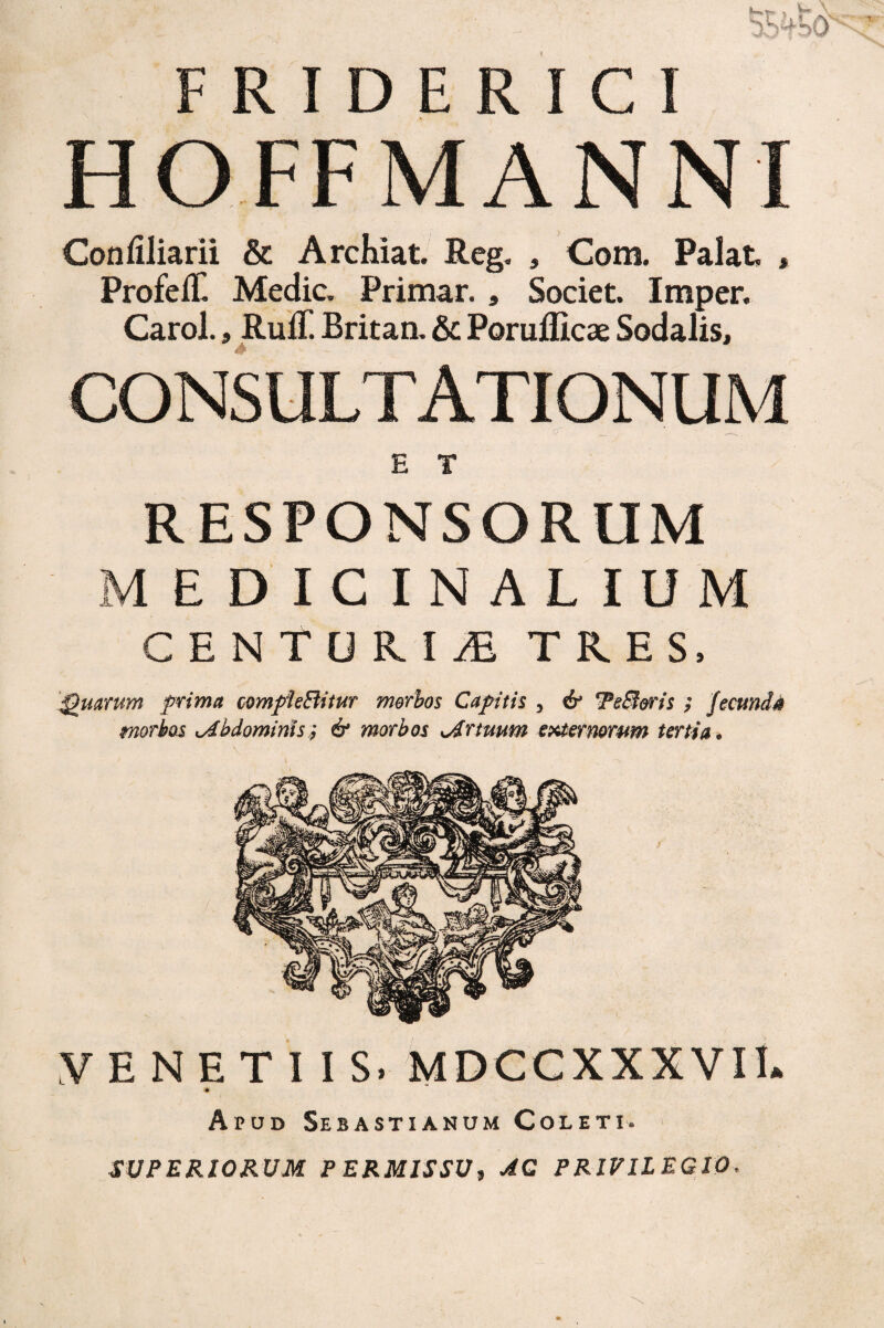 HOFF MANNI Confiliarii & ArcKiat. Reg. , Com. Palat , ProfefC Medie. Primar., Societ Imper, Carol., Ruff. Britan. &C Poruificae Sodalis, CONSULTATIONUM E r RESPONSORUM MEDICINALIUM CENTURIA TRES, ‘:^uarum prima c^mpieBitur morbos Capitis , TeBms ; fecunda morbos t^bdomims^ & morbos sArtmm t^ormrum tertia* VENETUS. MDCCXXXVII. Apud Sebastianum Coleti. SUPERIOKUM PERMISSU i AQ PRIVILEGIO^