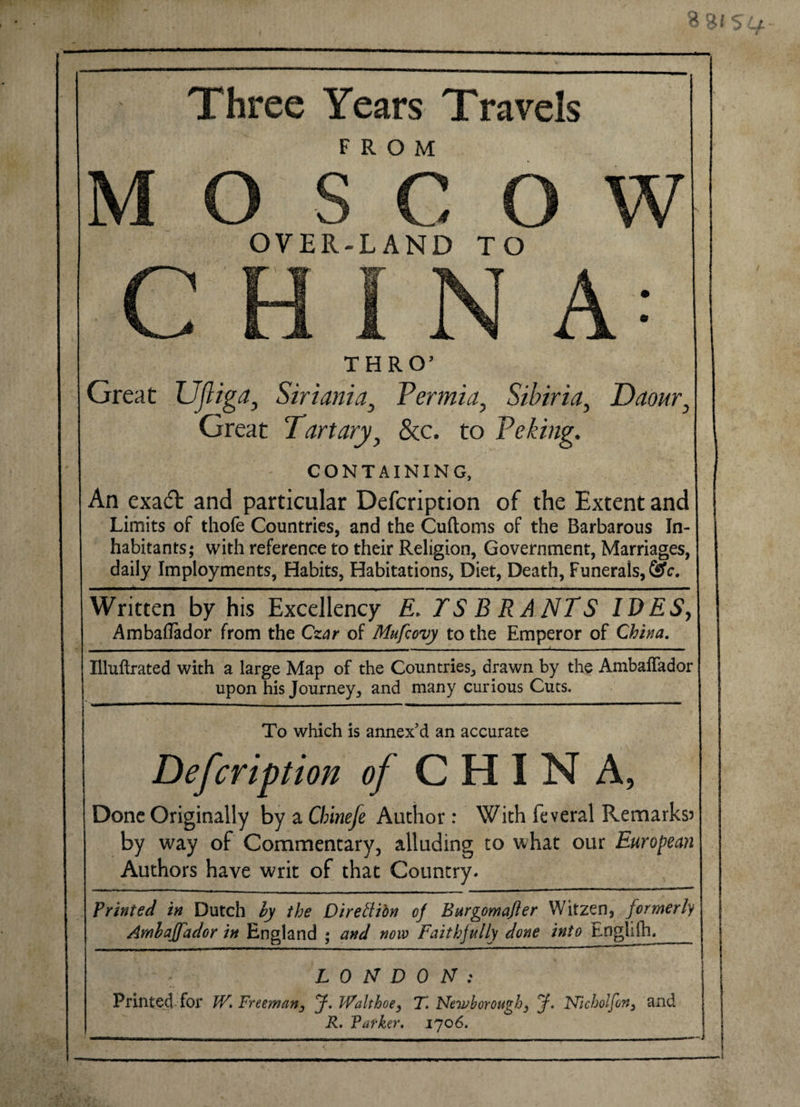 Three Years Travels FROM OVER-LAND TO THRO’ Great Ufliga, Siriania, Permia, Sibiria, Daour, Great Tart ary, &amp;c. to Peking. CONTAINING, An exatfl and particular Defcription of the Extent and Limits of thofe Countries, and the Cuftoms of the Barbarous In¬ habitants; with reference to their Religion, Government, Marriages, daily Imployments, Habits, Habitations, Diet, Death, Funerals, &amp;c. Written by his Excellency E&gt; IS BRANTS IDES, Ambaflador from the Czar of Mufcovy to the Emperor of China. - - - -- _ — — ~ -j- - - Illuftrated with a large Map of the Countries, drawn by the Ambaffador upon his Journey, and many curious Cuts. ' . I iim ■ - -i ..— ■■ ■ —-'—I I -- ■ ■— . ■■■' To which is annex’d an accurate Defcription of CHINA, Done Originally by a Cbinefe Author: With feveral Remarks? by way of Commentary, alluding to what our European Authors have writ of that Country. Printed in Dutch hy the Diredibn c/ Bargomajler Witzen, formerly Amhajfador in England ; and now Faithfully done into Englilh,_ : LONDON: Printed for W. Freeman, J. Walt hoe ^ T. Newborough3 J. Nicholfon, and R. Parker. 1706.