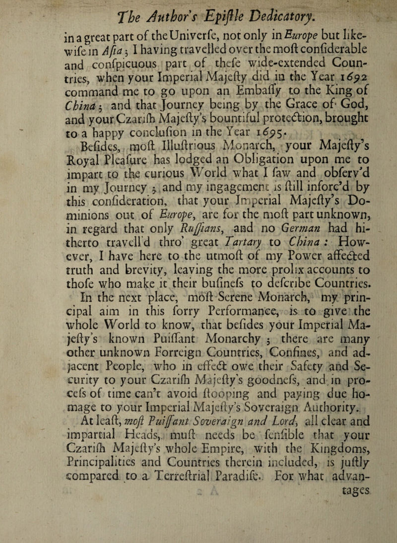 in a great part of the Univerfe, not only in Europe but like- wife in Afia-, I having travelled over the moft confiderable and confpicuous part of thefe wide-extended Coun¬ tries, when your Imperial Majefty did in the Year 16512 command me to go upon an Embaffy to the King of China 5 and that Journey being by the Grace of- God, and your Czarifh Majefty’s bountiful prote&amp;ion, brought to a happy conclufion in the Year 1695. Befides, moft Illuftrious Monarch, your Majefty’s Royal Pleafure has lodged an Obligation upon me to impart to the curious World what I faw and obferv’d in my Journey 5. and my ingagement is ftill inforc’d by this confideration, that your Imperial Majefty’s Do¬ minions out of Europe, are for the moft part unknown, in regard that only Ruffians, and no German had hi¬ therto traveil d thro’ great Tartary to China : How¬ ever, I have here to the utmoft of my Power affetfted truth and brevity, leaving the more prolix accounts to thofe who make it their bufinefs to defcribe Countries. In the next place, moft Serene Monarch, my. prin¬ cipal aim in this forry Performance, is to give the whole World to know, that befides your Imperial Ma¬ jefty’s known Puiftant Monarchy 5 there are many other unknown Forreign Countries, Confines, and ad¬ jacent People, who in effect owe their Safety and Se¬ curity to your Czariih Majefty’s goodnefs, and in pro¬ cess of time can’t avoid ftooping and paying due ho¬ mage to your Imperial Majefty’s Soveraign Authority. At leaft, moji Fuiffant Soveraign and Lord\ all clear and impartial Heads, muft needs be fenfible that your Czariih Majefty’s whole Empire, with the Kingdoms, Principalities and Countries therein included, is juftly compared to a. Terreftrial Paradife. For what advan- .. \ . rages